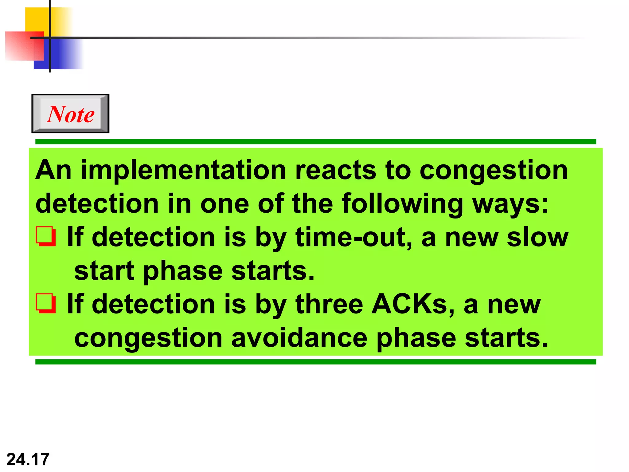 An implementation reacts to congestion detection in one of the following ways: ❏   If detection is by time-out, a new slow   start phase starts. ❏   If detection is by three ACKs, a new   congestion avoidance phase starts. Note 