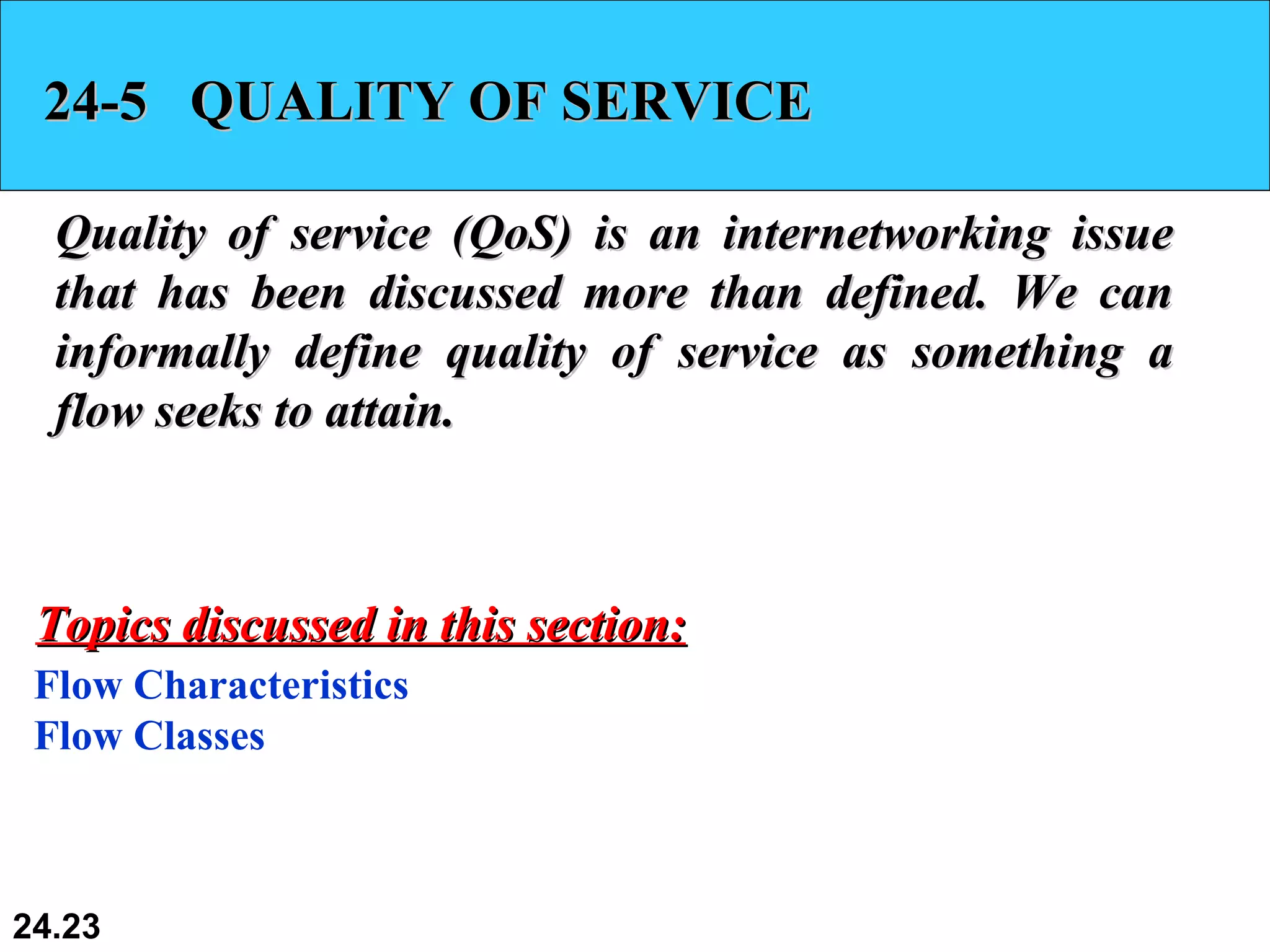 24-5  QUALITY OF SERVICE Quality of service (QoS) is an internetworking issue that has been discussed more than defined. We can informally define quality of service as something a flow seeks to attain. Flow Characteristics Flow Classes Topics discussed in this section: 