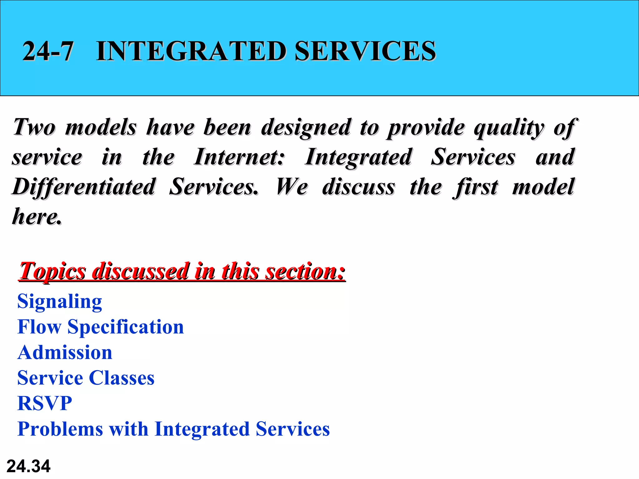 24-7  INTEGRATED SERVICES Two models have been designed to provide quality of service in the Internet: Integrated Services and Differentiated Services. We discuss the first model here.  Signaling Flow Specification Admission Service Classes RSVP Problems with Integrated Services Topics discussed in this section: 