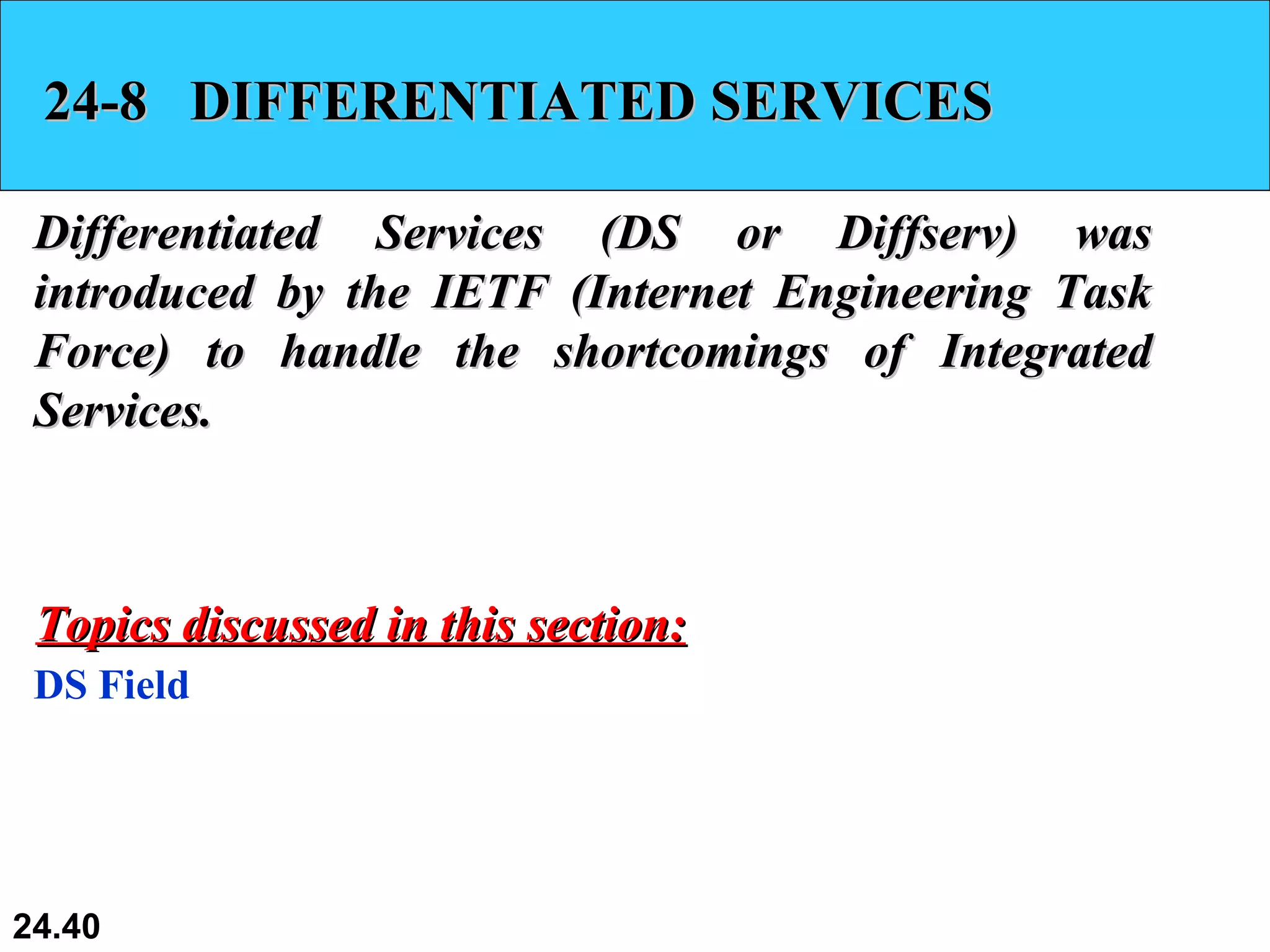 24-8  DIFFERENTIATED SERVICES Differentiated Services (DS or Diffserv) was introduced by the IETF (Internet Engineering Task Force) to handle the shortcomings of Integrated Services.  DS Field Topics discussed in this section: 