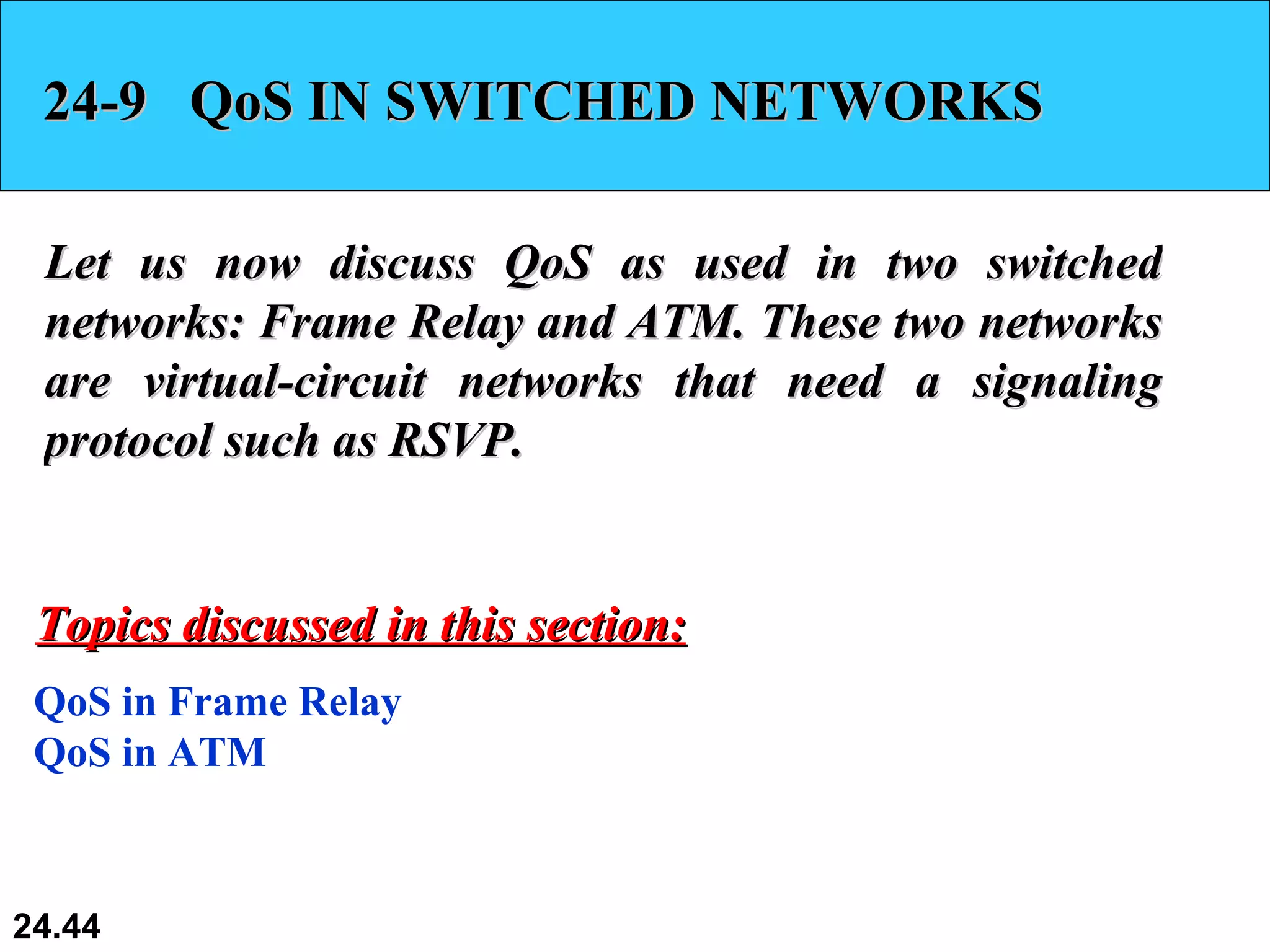 24-9  QoS IN SWITCHED NETWORKS Let us now discuss QoS as used in two switched networks: Frame Relay and ATM. These two networks are virtual-circuit networks that need a signaling protocol such as RSVP. QoS in Frame Relay QoS in ATM Topics discussed in this section: 