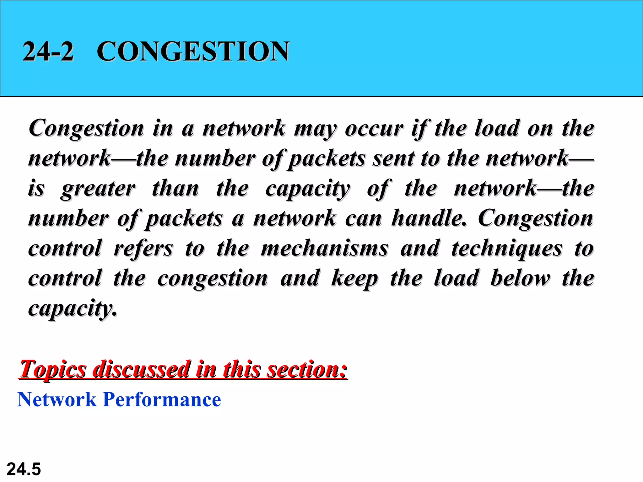24-2  CONGESTION Congestion in a network may occur if the load on the network—the number of packets sent to the network—is greater than the capacity of the network—the number of packets a network can handle. Congestion control refers to the mechanisms and techniques to control the congestion and keep the load below the capacity. Network Performance Topics discussed in this section: 