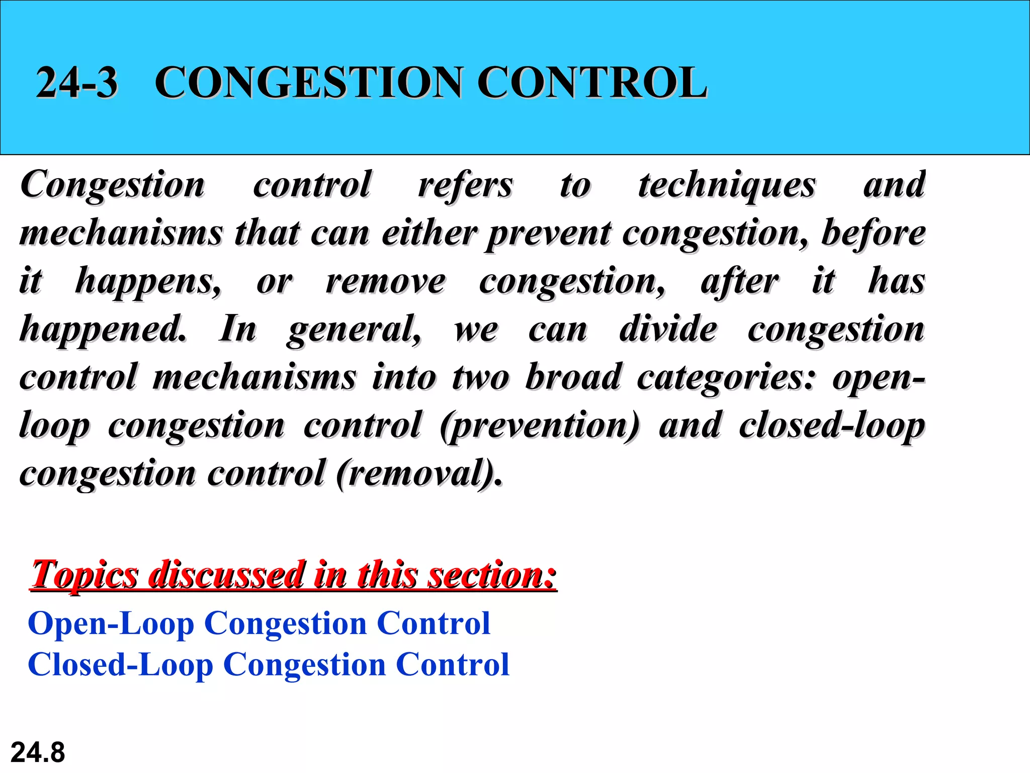 24-3  CONGESTION CONTROL Congestion control refers to techniques and mechanisms that can either prevent congestion, before it happens, or remove congestion, after it has happened. In general, we can divide congestion control mechanisms into two broad categories: open-loop congestion control (prevention) and closed-loop congestion control (removal). Open-Loop Congestion Control Closed-Loop Congestion Control Topics discussed in this section: 