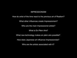 IMPRESSIONISM

How do artist of the time react to the previous art of Realism?

        What other influences create Impressionism?

           Who are the main Impressionist artists?

                   What is En Plein Aire?

    What new technology makes en plein aire possible?

     How does Japanese art influence Impressionists?

           Who are the artists associated with it?
 