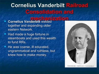 





Cornelius Vanderbilt Railroad
Consolidation and
mechanization
Cornelius Vanderbilt welded
together and expanding older
eastern Network.
Had made a huge fortune in
steamboats and used this wealth
to fund RRs.
He was coarse, ill educated,
ungrammatical and ruthless, but
knew how to make money.

 