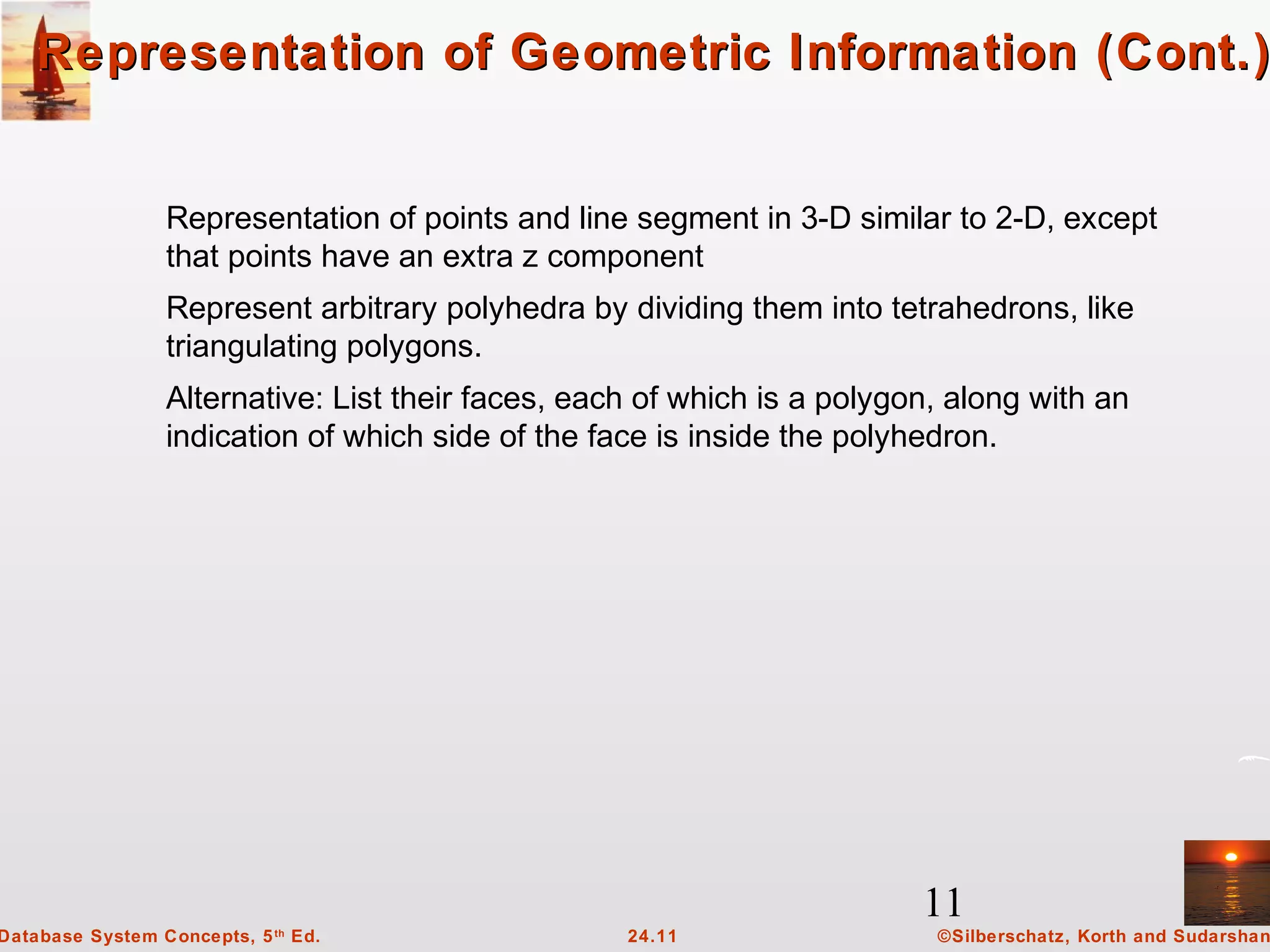 11
©Silberschatz, Korth and Sudarshan24.11Database System Concepts, 5th
Ed.
Representation of Geometric Information (Cont.)Representation of Geometric Information (Cont.)
Representation of points and line segment in 3-D similar to 2-D, except
that points have an extra z component
Represent arbitrary polyhedra by dividing them into tetrahedrons, like
triangulating polygons.
Alternative: List their faces, each of which is a polygon, along with an
indication of which side of the face is inside the polyhedron.
 