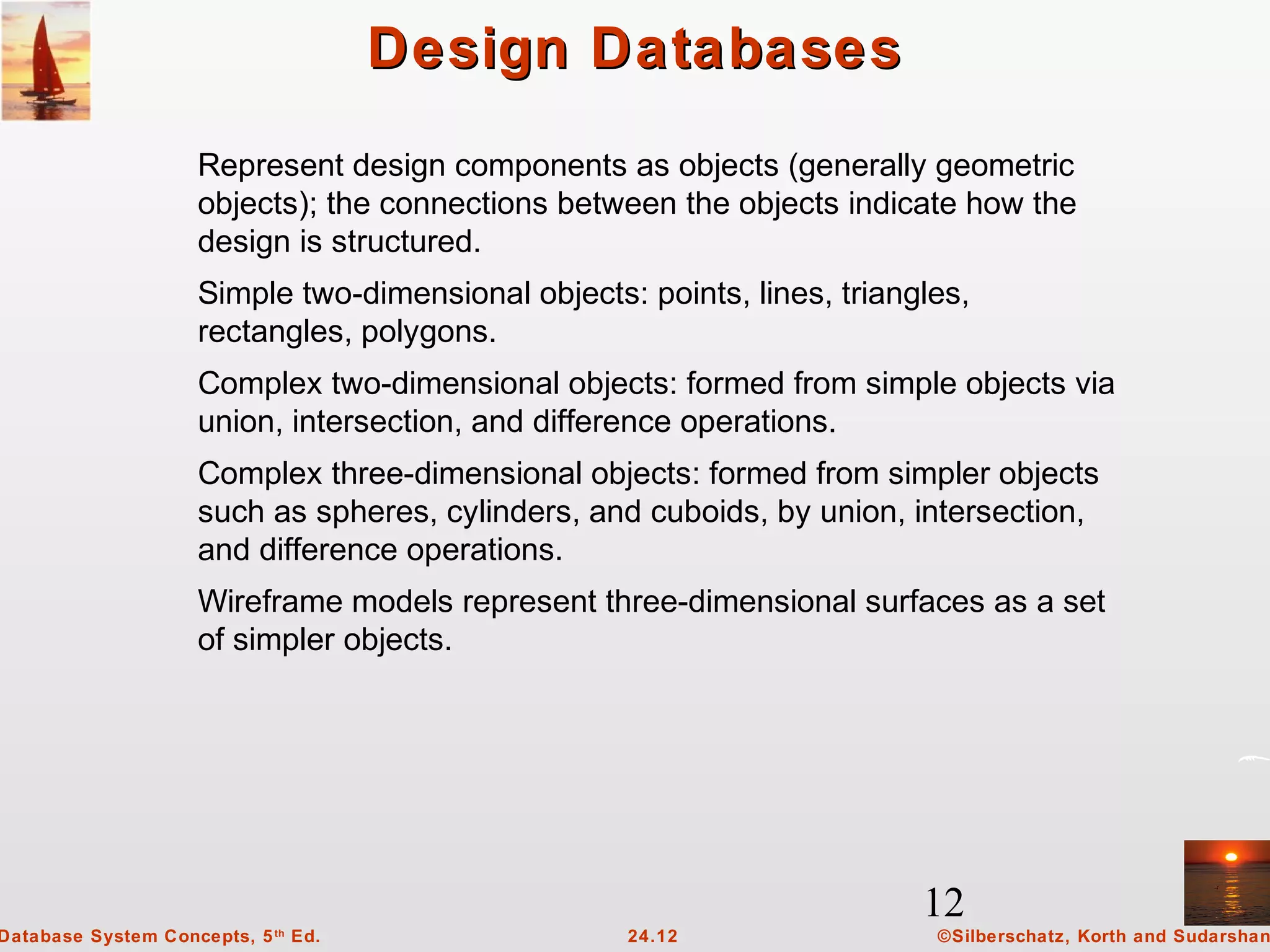 12
©Silberschatz, Korth and Sudarshan24.12Database System Concepts, 5th
Ed.
Design DatabasesDesign Databases
Represent design components as objects (generally geometric
objects); the connections between the objects indicate how the
design is structured.
Simple two-dimensional objects: points, lines, triangles,
rectangles, polygons.
Complex two-dimensional objects: formed from simple objects via
union, intersection, and difference operations.
Complex three-dimensional objects: formed from simpler objects
such as spheres, cylinders, and cuboids, by union, intersection,
and difference operations.
Wireframe models represent three-dimensional surfaces as a set
of simpler objects.
 