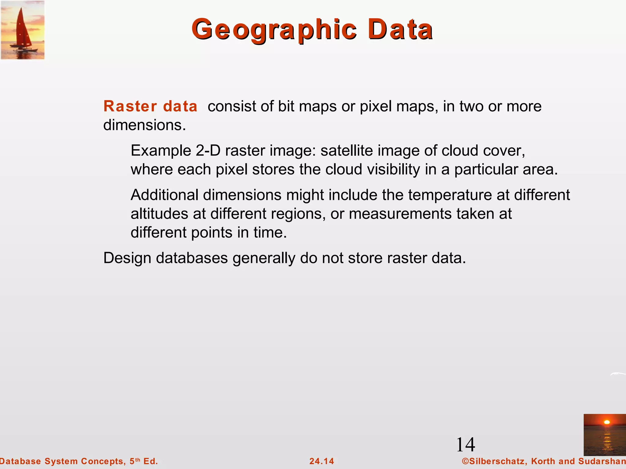 14
©Silberschatz, Korth and Sudarshan24.14Database System Concepts, 5th
Ed.
Geographic DataGeographic Data
Raster data consist of bit maps or pixel maps, in two or more
dimensions.
Example 2-D raster image: satellite image of cloud cover,
where each pixel stores the cloud visibility in a particular area.
Additional dimensions might include the temperature at different
altitudes at different regions, or measurements taken at
different points in time.
Design databases generally do not store raster data.
 