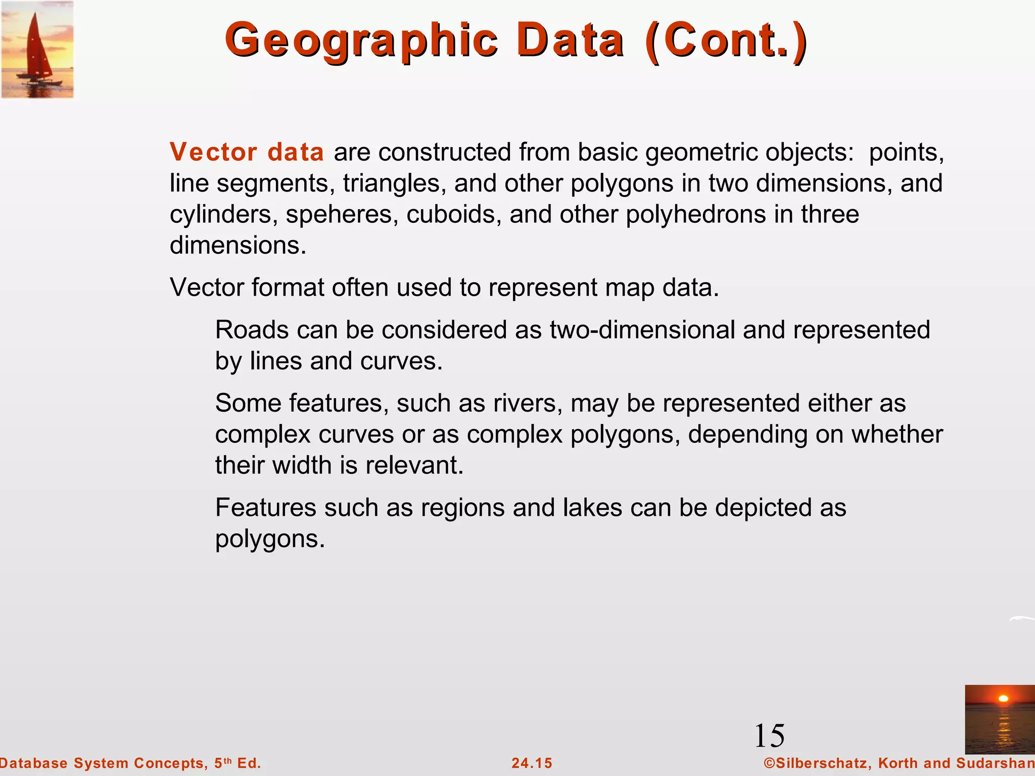 15
©Silberschatz, Korth and Sudarshan24.15Database System Concepts, 5th
Ed.
Geographic Data (Cont.)Geographic Data (Cont.)
Vector data are constructed from basic geometric objects: points,
line segments, triangles, and other polygons in two dimensions, and
cylinders, speheres, cuboids, and other polyhedrons in three
dimensions.
Vector format often used to represent map data.
Roads can be considered as two-dimensional and represented
by lines and curves.
Some features, such as rivers, may be represented either as
complex curves or as complex polygons, depending on whether
their width is relevant.
Features such as regions and lakes can be depicted as
polygons.
 