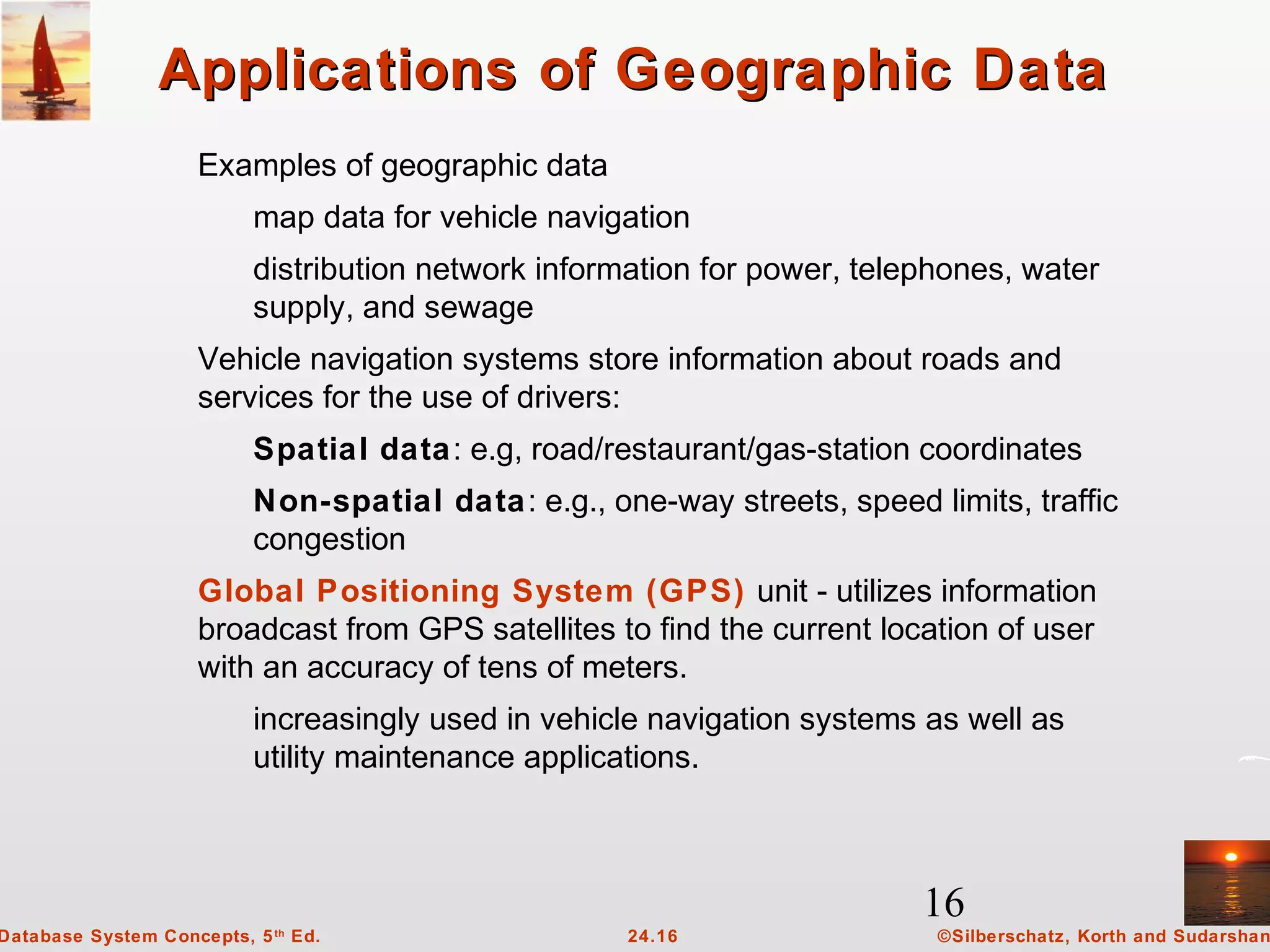 16
©Silberschatz, Korth and Sudarshan24.16Database System Concepts, 5th
Ed.
Applications of Geographic DataApplications of Geographic Data
Examples of geographic data
map data for vehicle navigation
distribution network information for power, telephones, water
supply, and sewage
Vehicle navigation systems store information about roads and
services for the use of drivers:
Spatial data: e.g, road/restaurant/gas-station coordinates
Non-spatial data: e.g., one-way streets, speed limits, traffic
congestion
Global Positioning System (GPS) unit - utilizes information
broadcast from GPS satellites to find the current location of user
with an accuracy of tens of meters.
increasingly used in vehicle navigation systems as well as
utility maintenance applications.
 