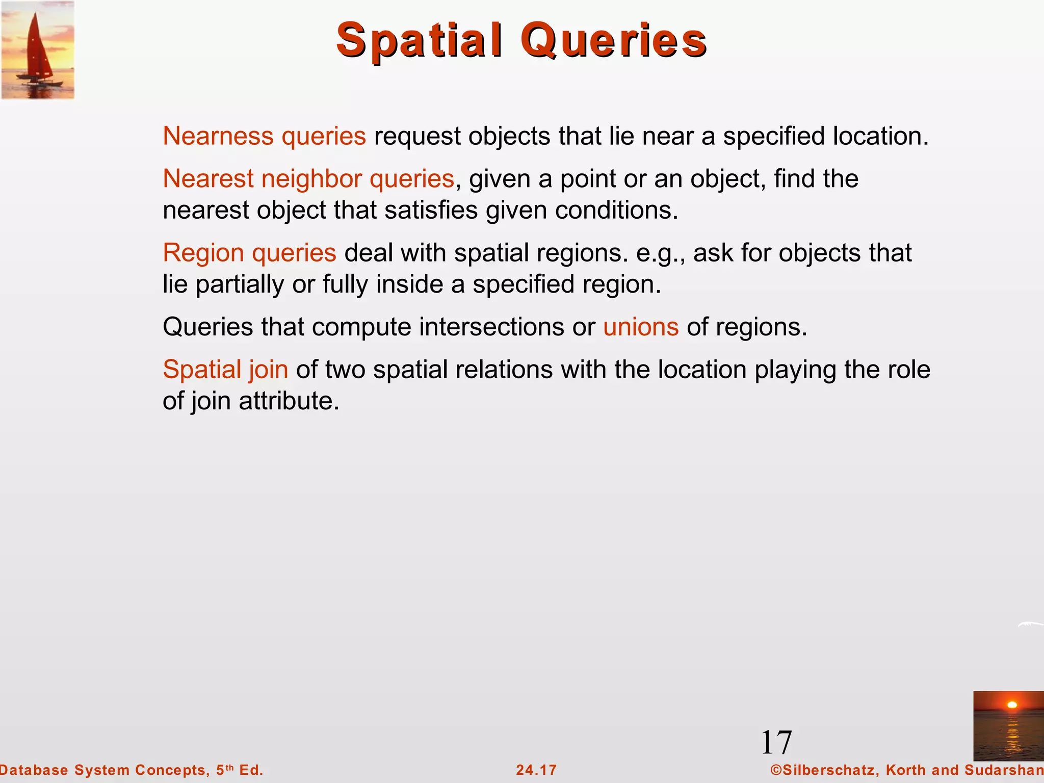 17
©Silberschatz, Korth and Sudarshan24.17Database System Concepts, 5th
Ed.
Spatial QueriesSpatial Queries
Nearness queries request objects that lie near a specified location.
Nearest neighbor queries, given a point or an object, find the
nearest object that satisfies given conditions.
Region queries deal with spatial regions. e.g., ask for objects that
lie partially or fully inside a specified region.
Queries that compute intersections or unions of regions.
Spatial join of two spatial relations with the location playing the role
of join attribute.
 