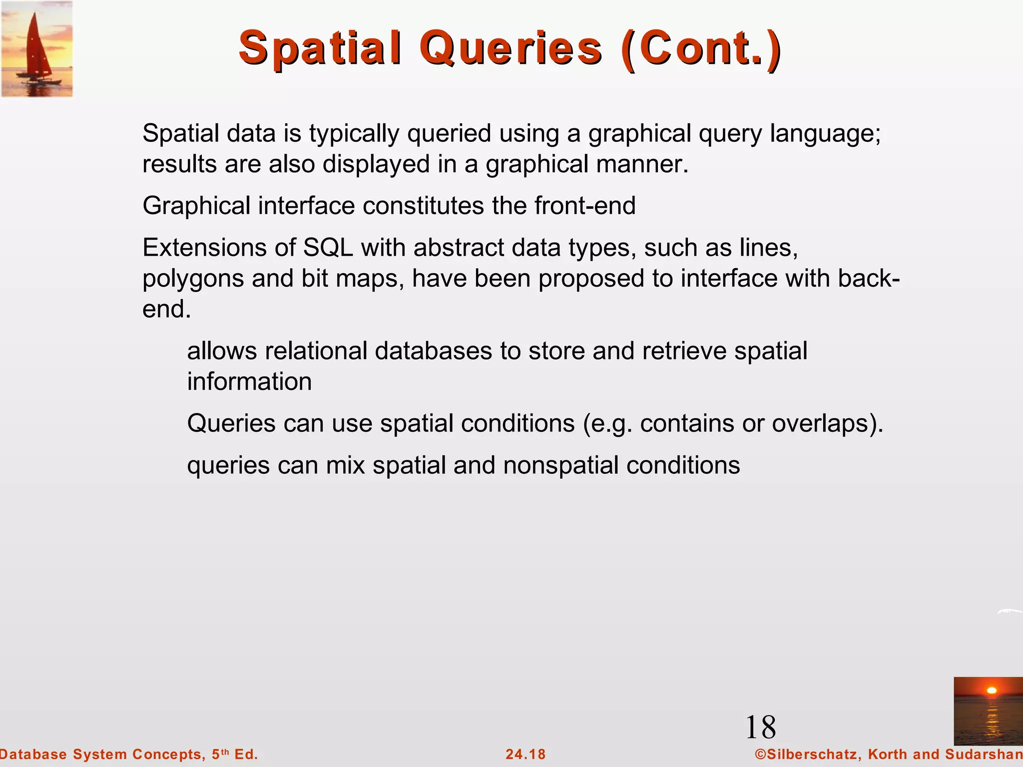 18
©Silberschatz, Korth and Sudarshan24.18Database System Concepts, 5th
Ed.
Spatial Queries (Cont.)Spatial Queries (Cont.)
Spatial data is typically queried using a graphical query language;
results are also displayed in a graphical manner.
Graphical interface constitutes the front-end
Extensions of SQL with abstract data types, such as lines,
polygons and bit maps, have been proposed to interface with back-
end.
allows relational databases to store and retrieve spatial
information
Queries can use spatial conditions (e.g. contains or overlaps).
queries can mix spatial and nonspatial conditions
 