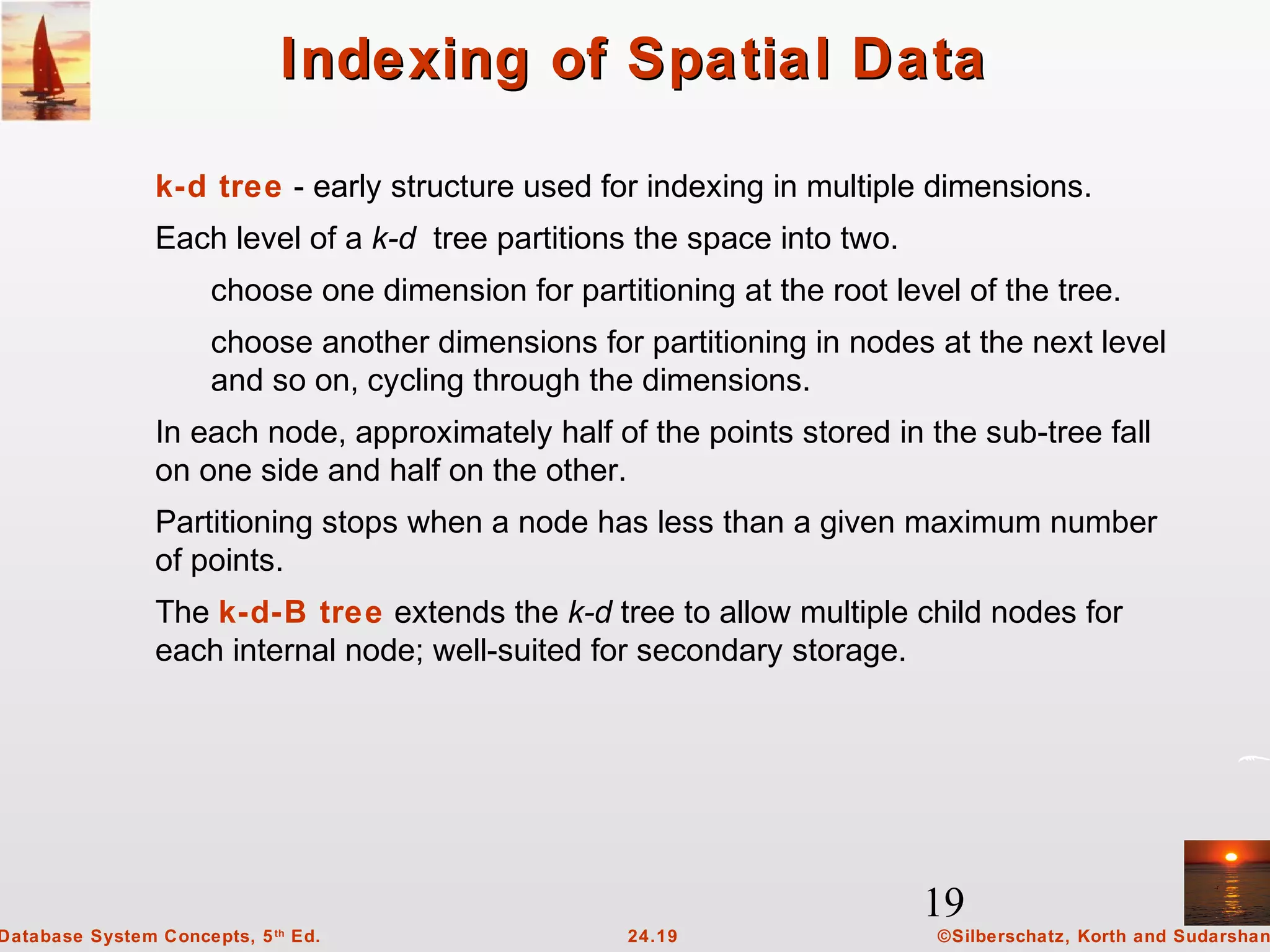 19
©Silberschatz, Korth and Sudarshan24.19Database System Concepts, 5th
Ed.
Indexing of Spatial DataIndexing of Spatial Data
k-d tree - early structure used for indexing in multiple dimensions.
Each level of a k-d tree partitions the space into two.
choose one dimension for partitioning at the root level of the tree.
choose another dimensions for partitioning in nodes at the next level
and so on, cycling through the dimensions.
In each node, approximately half of the points stored in the sub-tree fall
on one side and half on the other.
Partitioning stops when a node has less than a given maximum number
of points.
The k-d-B tree extends the k-d tree to allow multiple child nodes for
each internal node; well-suited for secondary storage.
 
