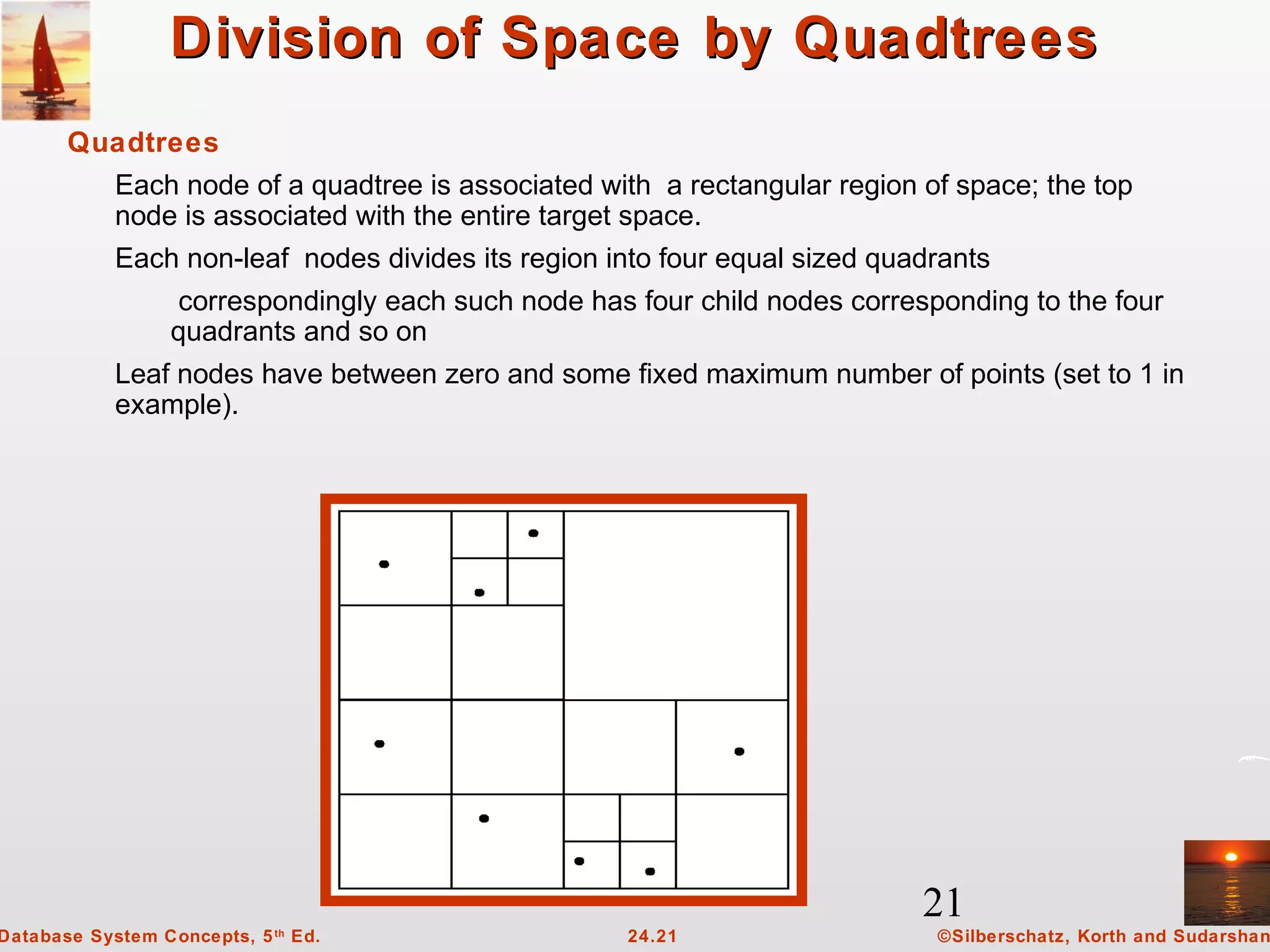 21
©Silberschatz, Korth and Sudarshan24.21Database System Concepts, 5th
Ed.
Division of Space by QuadtreesDivision of Space by Quadtrees
Quadtrees
Each node of a quadtree is associated with a rectangular region of space; the top
node is associated with the entire target space.
Each non-leaf nodes divides its region into four equal sized quadrants
correspondingly each such node has four child nodes corresponding to the four
quadrants and so on
Leaf nodes have between zero and some fixed maximum number of points (set to 1 in
example).
 