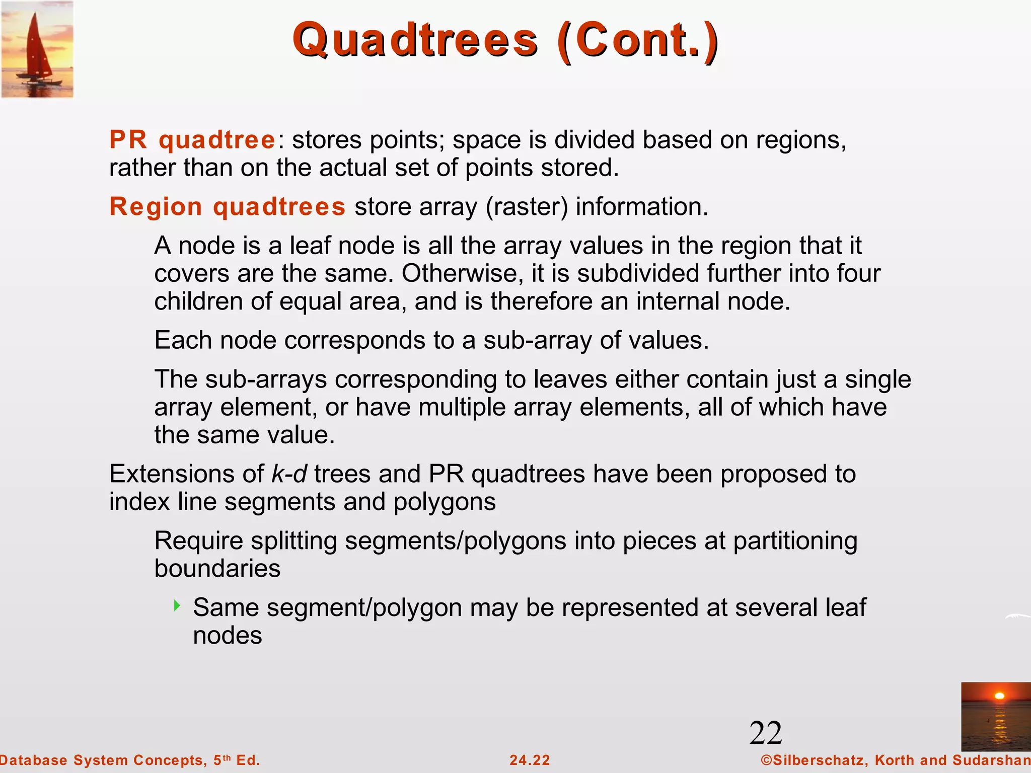 22
©Silberschatz, Korth and Sudarshan24.22Database System Concepts, 5th
Ed.
Quadtrees (Cont.)Quadtrees (Cont.)
PR quadtree: stores points; space is divided based on regions,
rather than on the actual set of points stored.
Region quadtrees store array (raster) information.
A node is a leaf node is all the array values in the region that it
covers are the same. Otherwise, it is subdivided further into four
children of equal area, and is therefore an internal node.
Each node corresponds to a sub-array of values.
The sub-arrays corresponding to leaves either contain just a single
array element, or have multiple array elements, all of which have
the same value.
Extensions of k-d trees and PR quadtrees have been proposed to
index line segments and polygons
Require splitting segments/polygons into pieces at partitioning
boundaries
 Same segment/polygon may be represented at several leaf
nodes
 