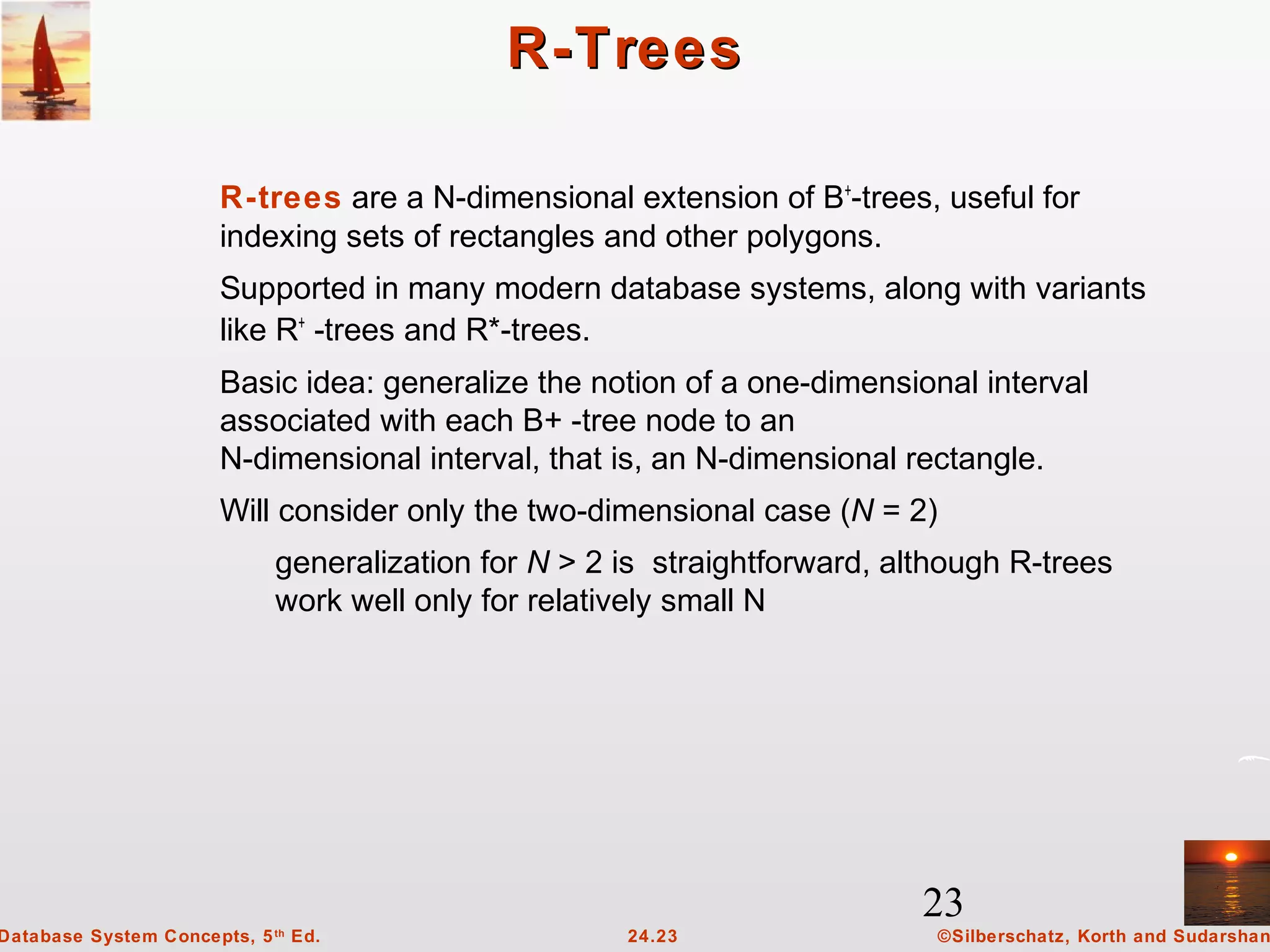 23
©Silberschatz, Korth and Sudarshan24.23Database System Concepts, 5th
Ed.
R-TreesR-Trees
R-trees are a N-dimensional extension of B+
-trees, useful for
indexing sets of rectangles and other polygons.
Supported in many modern database systems, along with variants
like R+
-trees and R*-trees.
Basic idea: generalize the notion of a one-dimensional interval
associated with each B+ -tree node to an
N-dimensional interval, that is, an N-dimensional rectangle.
Will consider only the two-dimensional case (N = 2)
generalization for N > 2 is straightforward, although R-trees
work well only for relatively small N
 