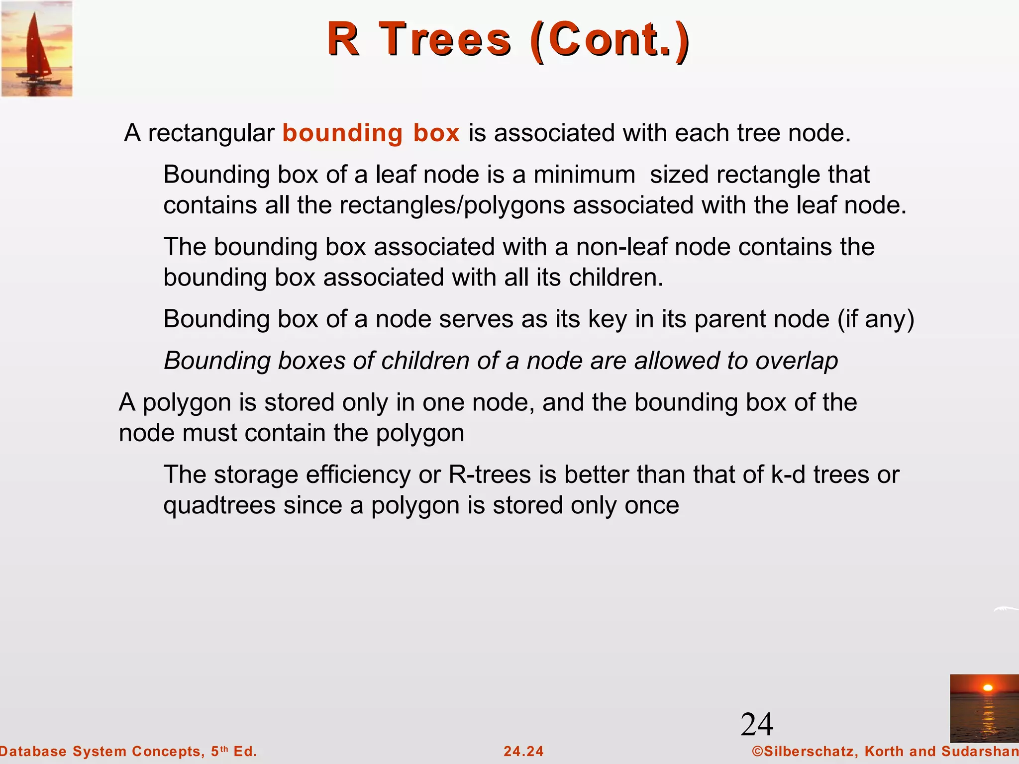 24
©Silberschatz, Korth and Sudarshan24.24Database System Concepts, 5th
Ed.
R Trees (Cont.)R Trees (Cont.)
A rectangular bounding box is associated with each tree node.
Bounding box of a leaf node is a minimum sized rectangle that
contains all the rectangles/polygons associated with the leaf node.
The bounding box associated with a non-leaf node contains the
bounding box associated with all its children.
Bounding box of a node serves as its key in its parent node (if any)
Bounding boxes of children of a node are allowed to overlap
A polygon is stored only in one node, and the bounding box of the
node must contain the polygon
The storage efficiency or R-trees is better than that of k-d trees or
quadtrees since a polygon is stored only once
 