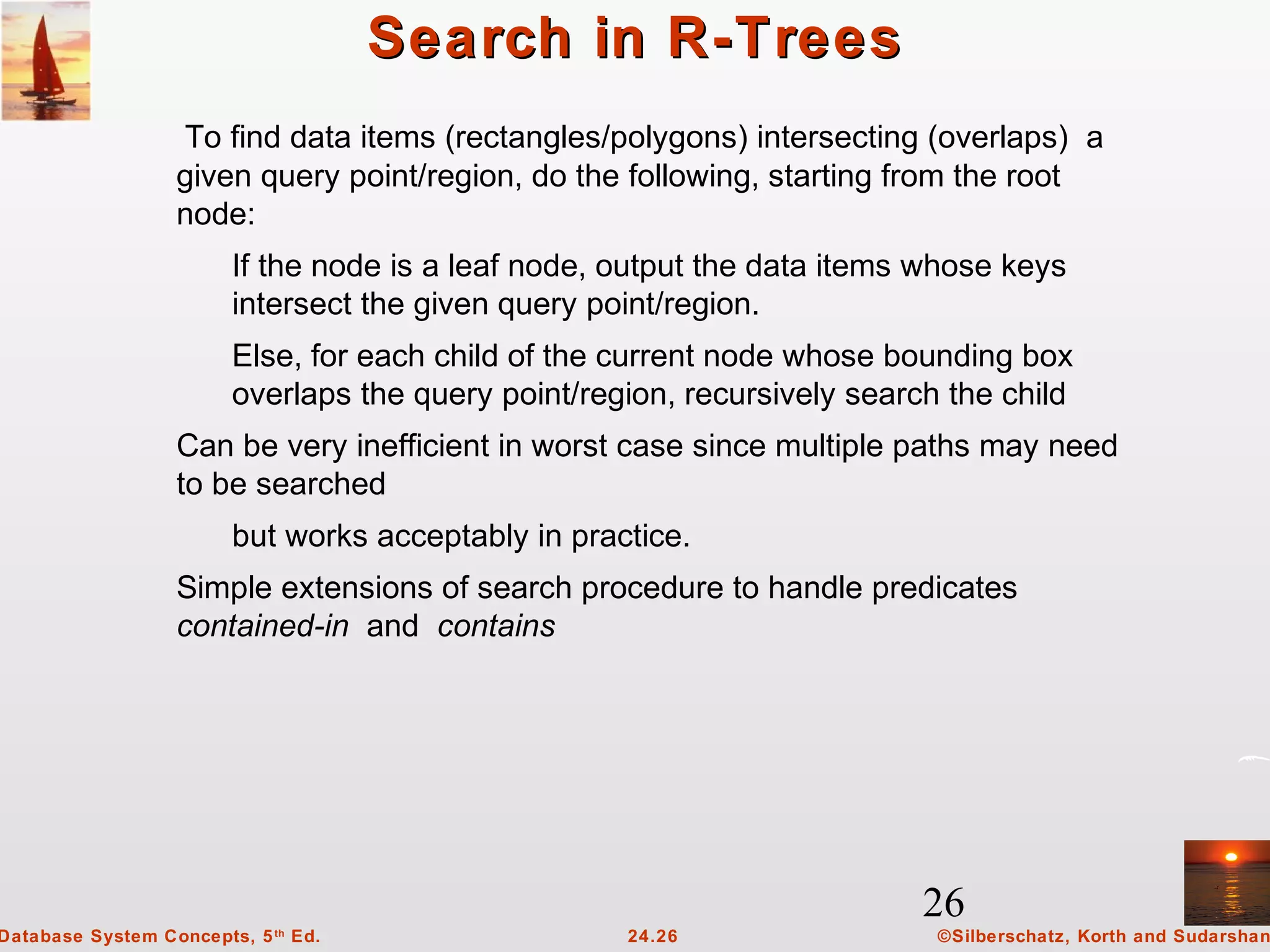 26
©Silberschatz, Korth and Sudarshan24.26Database System Concepts, 5th
Ed.
Search in R-TreesSearch in R-Trees
To find data items (rectangles/polygons) intersecting (overlaps) a
given query point/region, do the following, starting from the root
node:
If the node is a leaf node, output the data items whose keys
intersect the given query point/region.
Else, for each child of the current node whose bounding box
overlaps the query point/region, recursively search the child
Can be very inefficient in worst case since multiple paths may need
to be searched
but works acceptably in practice.
Simple extensions of search procedure to handle predicates
contained-in and contains
 