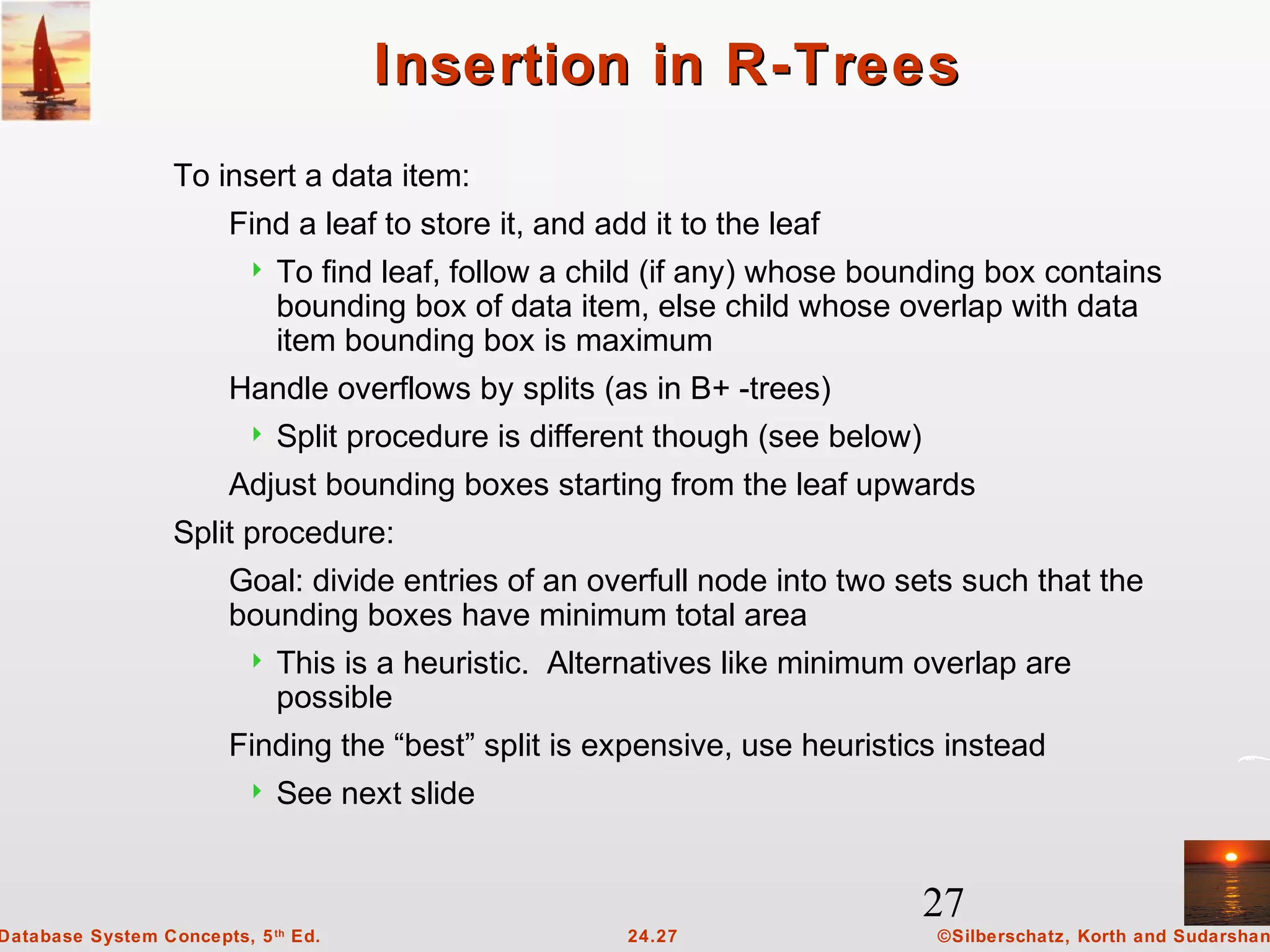 27
©Silberschatz, Korth and Sudarshan24.27Database System Concepts, 5th
Ed.
Insertion in R-TreesInsertion in R-Trees
To insert a data item:
Find a leaf to store it, and add it to the leaf
 To find leaf, follow a child (if any) whose bounding box contains
bounding box of data item, else child whose overlap with data
item bounding box is maximum
Handle overflows by splits (as in B+ -trees)
 Split procedure is different though (see below)
Adjust bounding boxes starting from the leaf upwards
Split procedure:
Goal: divide entries of an overfull node into two sets such that the
bounding boxes have minimum total area
 This is a heuristic. Alternatives like minimum overlap are
possible
Finding the “best” split is expensive, use heuristics instead
 See next slide
 