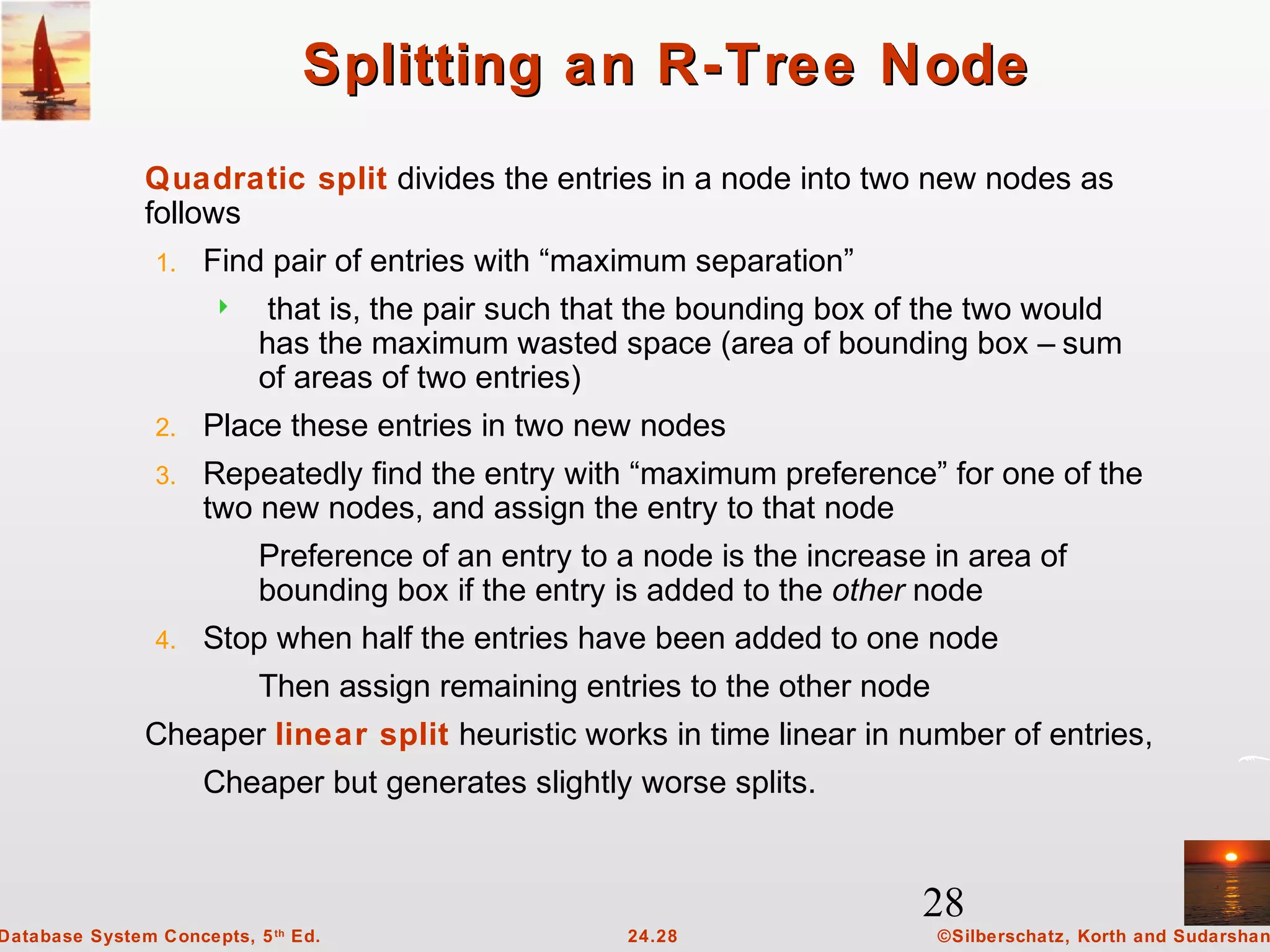 28
©Silberschatz, Korth and Sudarshan24.28Database System Concepts, 5th
Ed.
Splitting an R-Tree NodeSplitting an R-Tree Node
Quadratic split divides the entries in a node into two new nodes as
follows
1. Find pair of entries with “maximum separation”
 that is, the pair such that the bounding box of the two would
has the maximum wasted space (area of bounding box – sum
of areas of two entries)
2. Place these entries in two new nodes
3. Repeatedly find the entry with “maximum preference” for one of the
two new nodes, and assign the entry to that node
Preference of an entry to a node is the increase in area of
bounding box if the entry is added to the other node
4. Stop when half the entries have been added to one node
Then assign remaining entries to the other node
Cheaper linear split heuristic works in time linear in number of entries,
Cheaper but generates slightly worse splits.
 