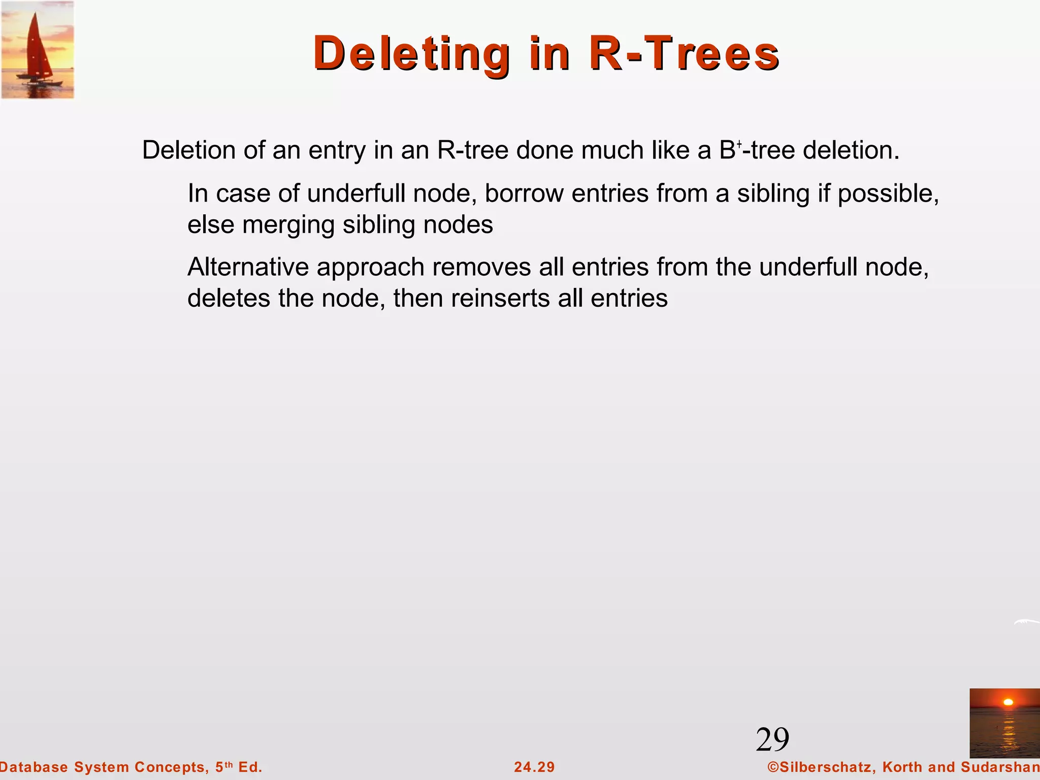 29
©Silberschatz, Korth and Sudarshan24.29Database System Concepts, 5th
Ed.
Deleting in R-TreesDeleting in R-Trees
Deletion of an entry in an R-tree done much like a B+
-tree deletion.
In case of underfull node, borrow entries from a sibling if possible,
else merging sibling nodes
Alternative approach removes all entries from the underfull node,
deletes the node, then reinserts all entries
 