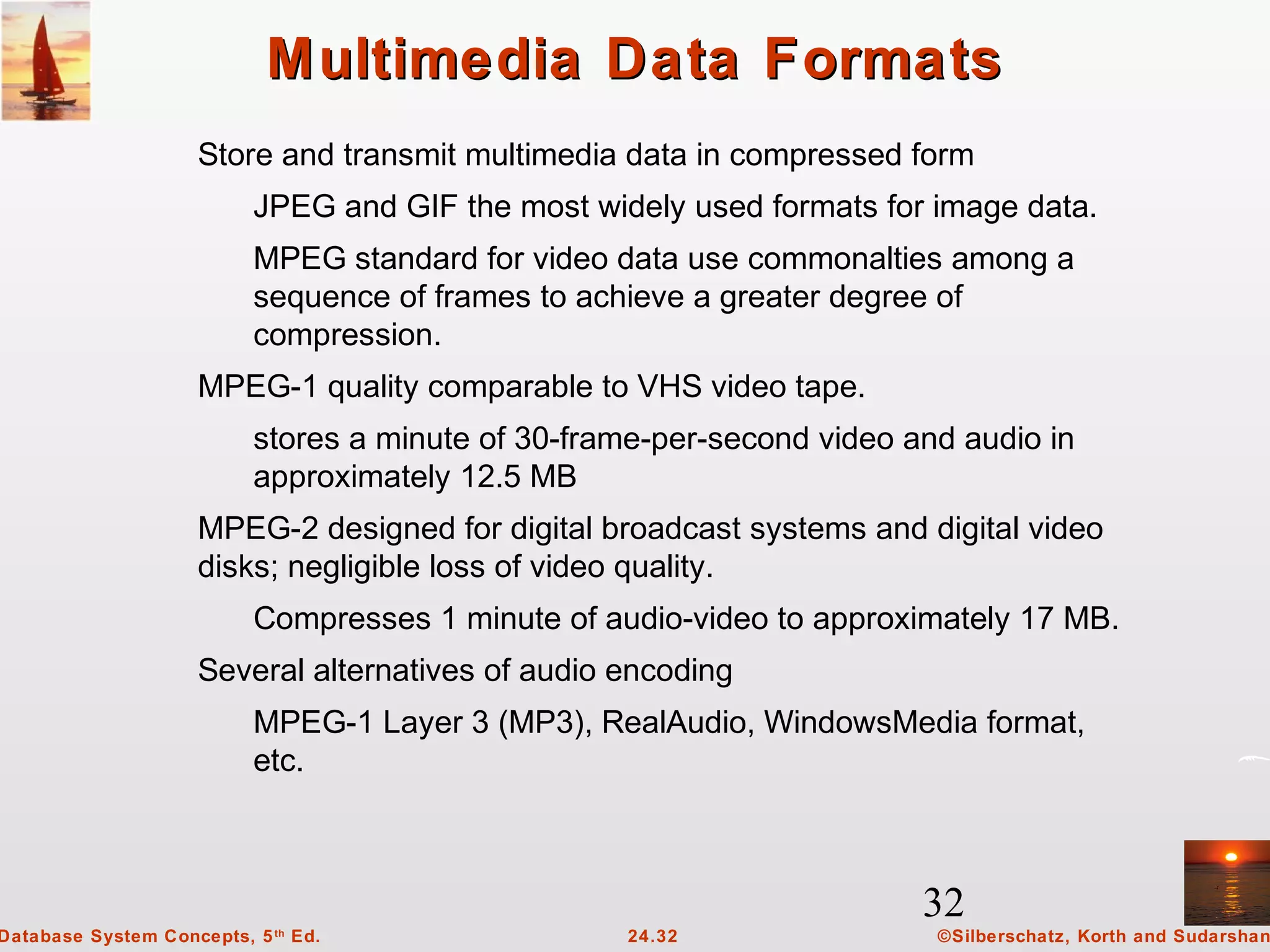 32
©Silberschatz, Korth and Sudarshan24.32Database System Concepts, 5th
Ed.
Multimedia Data FormatsMultimedia Data Formats
Store and transmit multimedia data in compressed form
JPEG and GIF the most widely used formats for image data.
MPEG standard for video data use commonalties among a
sequence of frames to achieve a greater degree of
compression.
MPEG-1 quality comparable to VHS video tape.
stores a minute of 30-frame-per-second video and audio in
approximately 12.5 MB
MPEG-2 designed for digital broadcast systems and digital video
disks; negligible loss of video quality.
Compresses 1 minute of audio-video to approximately 17 MB.
Several alternatives of audio encoding
MPEG-1 Layer 3 (MP3), RealAudio, WindowsMedia format,
etc.
 