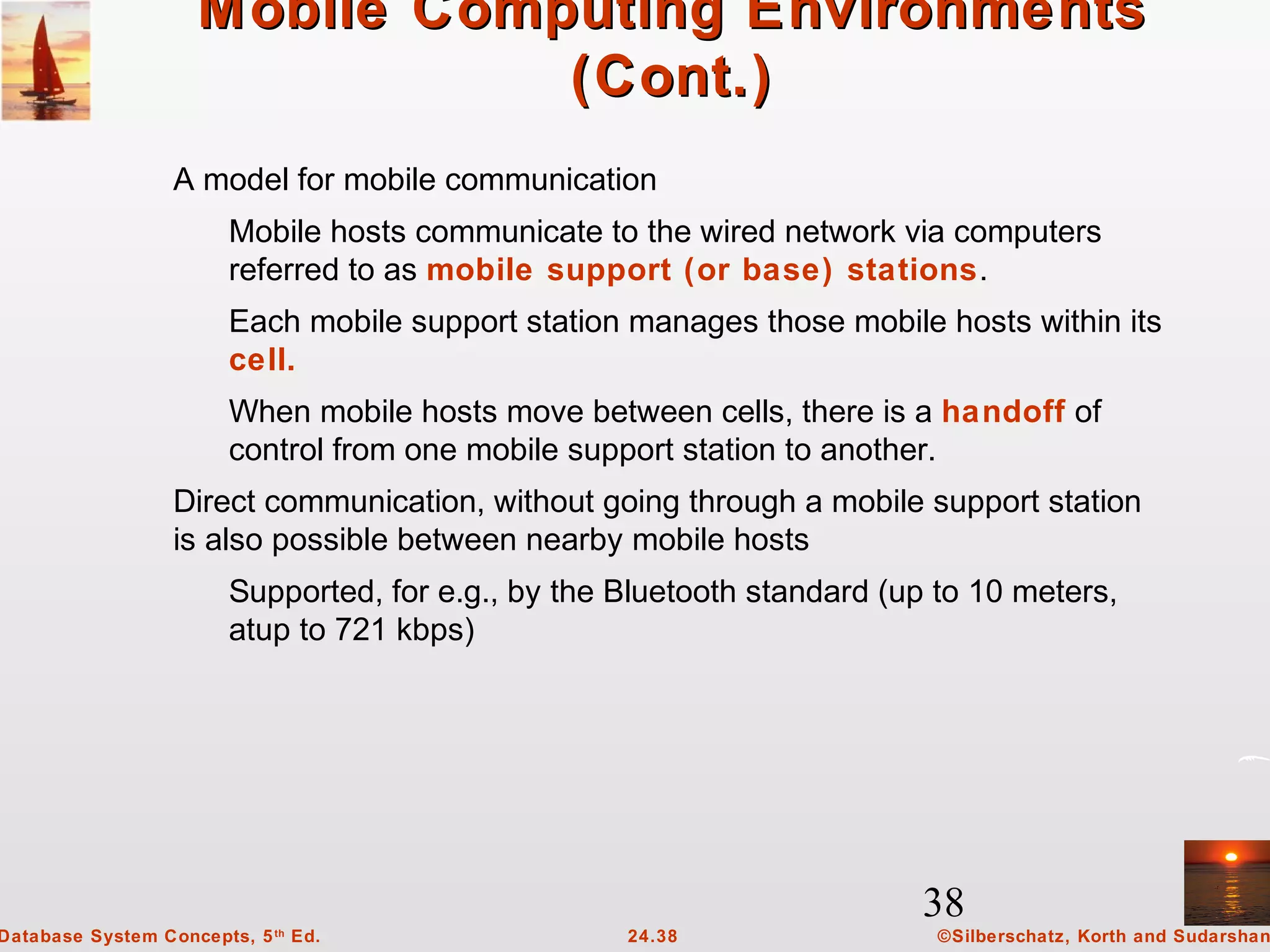 38
©Silberschatz, Korth and Sudarshan24.38Database System Concepts, 5th
Ed.
Mobile Computing EnvironmentsMobile Computing Environments
(Cont.)(Cont.)
A model for mobile communication
Mobile hosts communicate to the wired network via computers
referred to as mobile support (or base) stations.
Each mobile support station manages those mobile hosts within its
cell.
When mobile hosts move between cells, there is a handoff of
control from one mobile support station to another.
Direct communication, without going through a mobile support station
is also possible between nearby mobile hosts
Supported, for e.g., by the Bluetooth standard (up to 10 meters,
atup to 721 kbps)
 