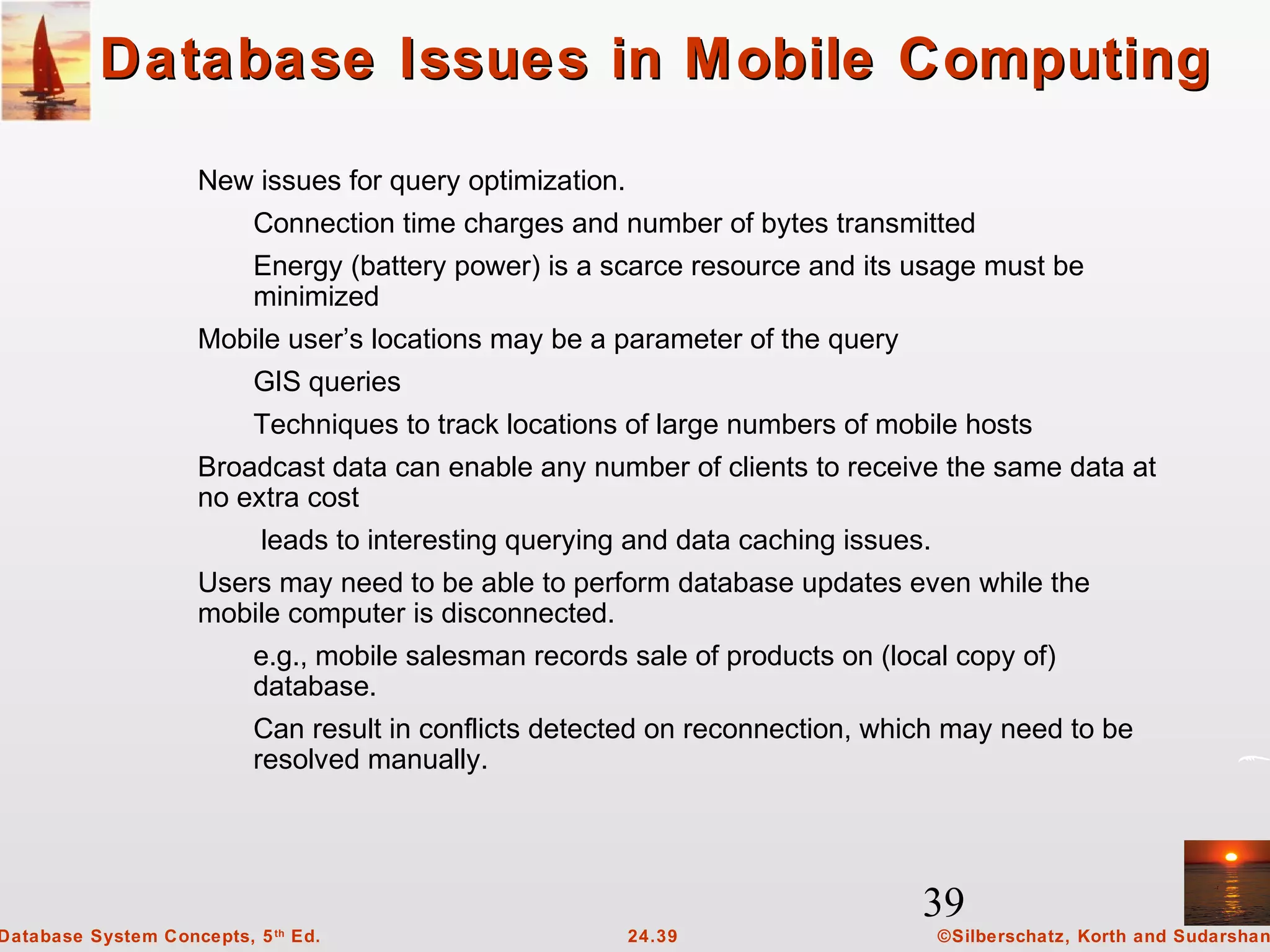 39
©Silberschatz, Korth and Sudarshan24.39Database System Concepts, 5th
Ed.
Database Issues in Mobile ComputingDatabase Issues in Mobile Computing
New issues for query optimization.
Connection time charges and number of bytes transmitted
Energy (battery power) is a scarce resource and its usage must be
minimized
Mobile user’s locations may be a parameter of the query
GIS queries
Techniques to track locations of large numbers of mobile hosts
Broadcast data can enable any number of clients to receive the same data at
no extra cost
leads to interesting querying and data caching issues.
Users may need to be able to perform database updates even while the
mobile computer is disconnected.
e.g., mobile salesman records sale of products on (local copy of)
database.
Can result in conflicts detected on reconnection, which may need to be
resolved manually.
 