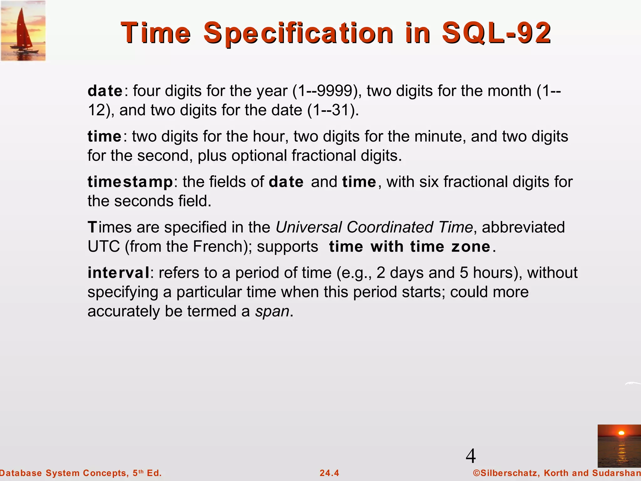 4
©Silberschatz, Korth and Sudarshan24.4Database System Concepts, 5th
Ed.
Time Specification in SQL-92Time Specification in SQL-92
date: four digits for the year (1--9999), two digits for the month (1--
12), and two digits for the date (1--31).
time: two digits for the hour, two digits for the minute, and two digits
for the second, plus optional fractional digits.
timestamp: the fields of date and time, with six fractional digits for
the seconds field.
Times are specified in the Universal Coordinated Time, abbreviated
UTC (from the French); supports time with time zone.
interval: refers to a period of time (e.g., 2 days and 5 hours), without
specifying a particular time when this period starts; could more
accurately be termed a span.
 
