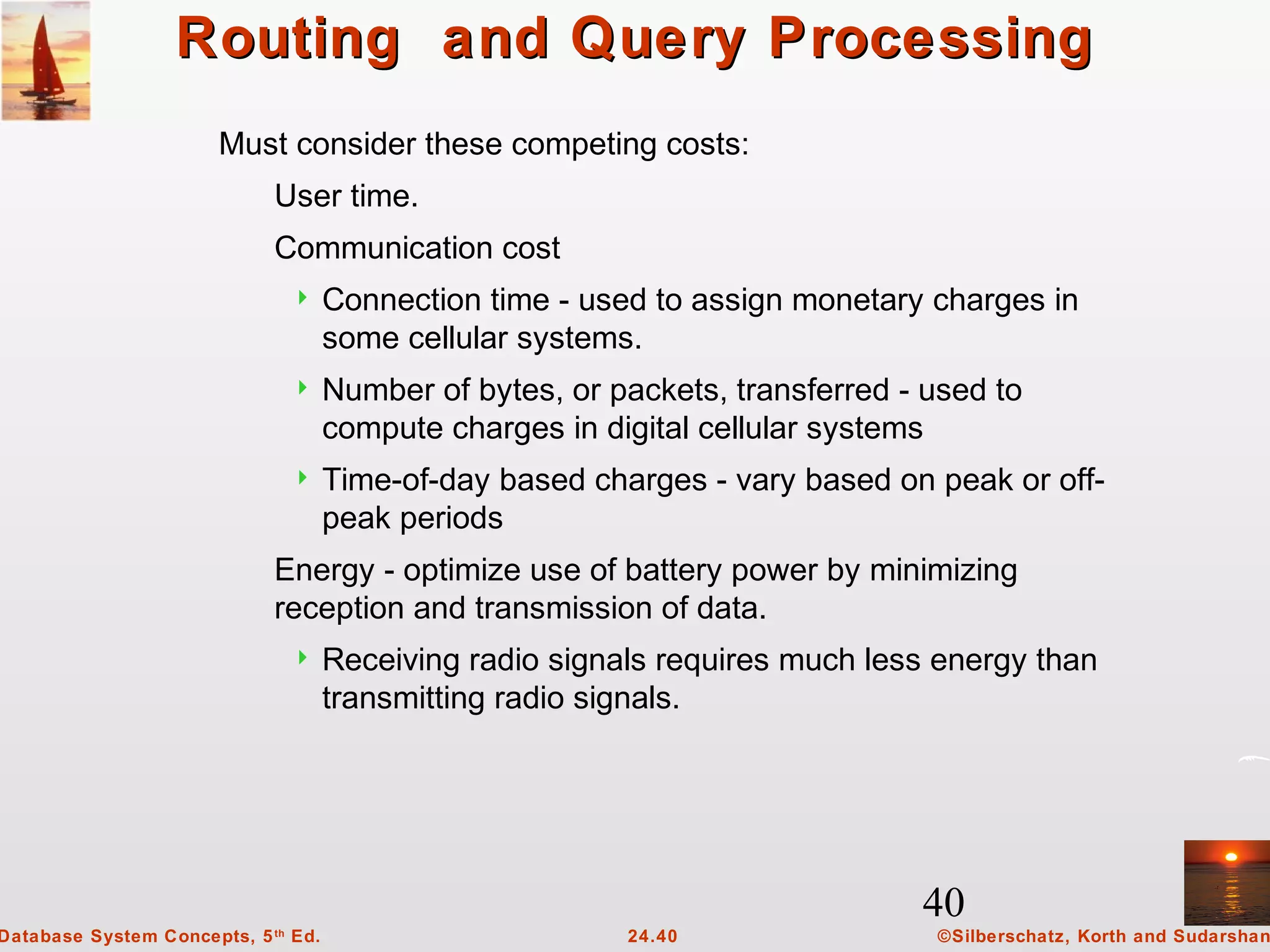 40
©Silberschatz, Korth and Sudarshan24.40Database System Concepts, 5th
Ed.
Routing and Query ProcessingRouting and Query Processing
Must consider these competing costs:
User time.
Communication cost
 Connection time - used to assign monetary charges in
some cellular systems.
 Number of bytes, or packets, transferred - used to
compute charges in digital cellular systems
 Time-of-day based charges - vary based on peak or off-
peak periods
Energy - optimize use of battery power by minimizing
reception and transmission of data.
 Receiving radio signals requires much less energy than
transmitting radio signals.
 