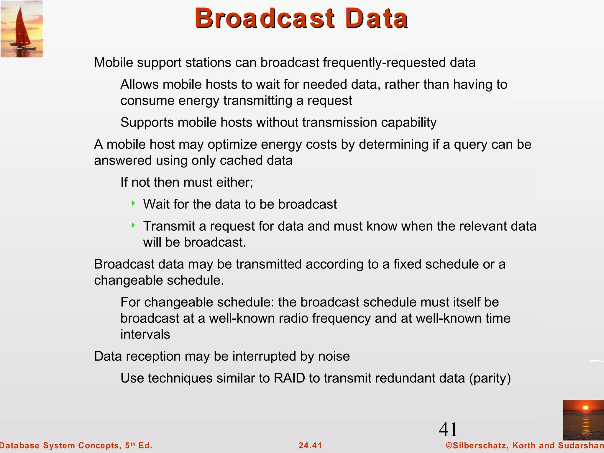 41
©Silberschatz, Korth and Sudarshan24.41Database System Concepts, 5th
Ed.
Broadcast DataBroadcast Data
Mobile support stations can broadcast frequently-requested data
Allows mobile hosts to wait for needed data, rather than having to
consume energy transmitting a request
Supports mobile hosts without transmission capability
A mobile host may optimize energy costs by determining if a query can be
answered using only cached data
If not then must either;
 Wait for the data to be broadcast
 Transmit a request for data and must know when the relevant data
will be broadcast.
Broadcast data may be transmitted according to a fixed schedule or a
changeable schedule.
For changeable schedule: the broadcast schedule must itself be
broadcast at a well-known radio frequency and at well-known time
intervals
Data reception may be interrupted by noise
Use techniques similar to RAID to transmit redundant data (parity)
 