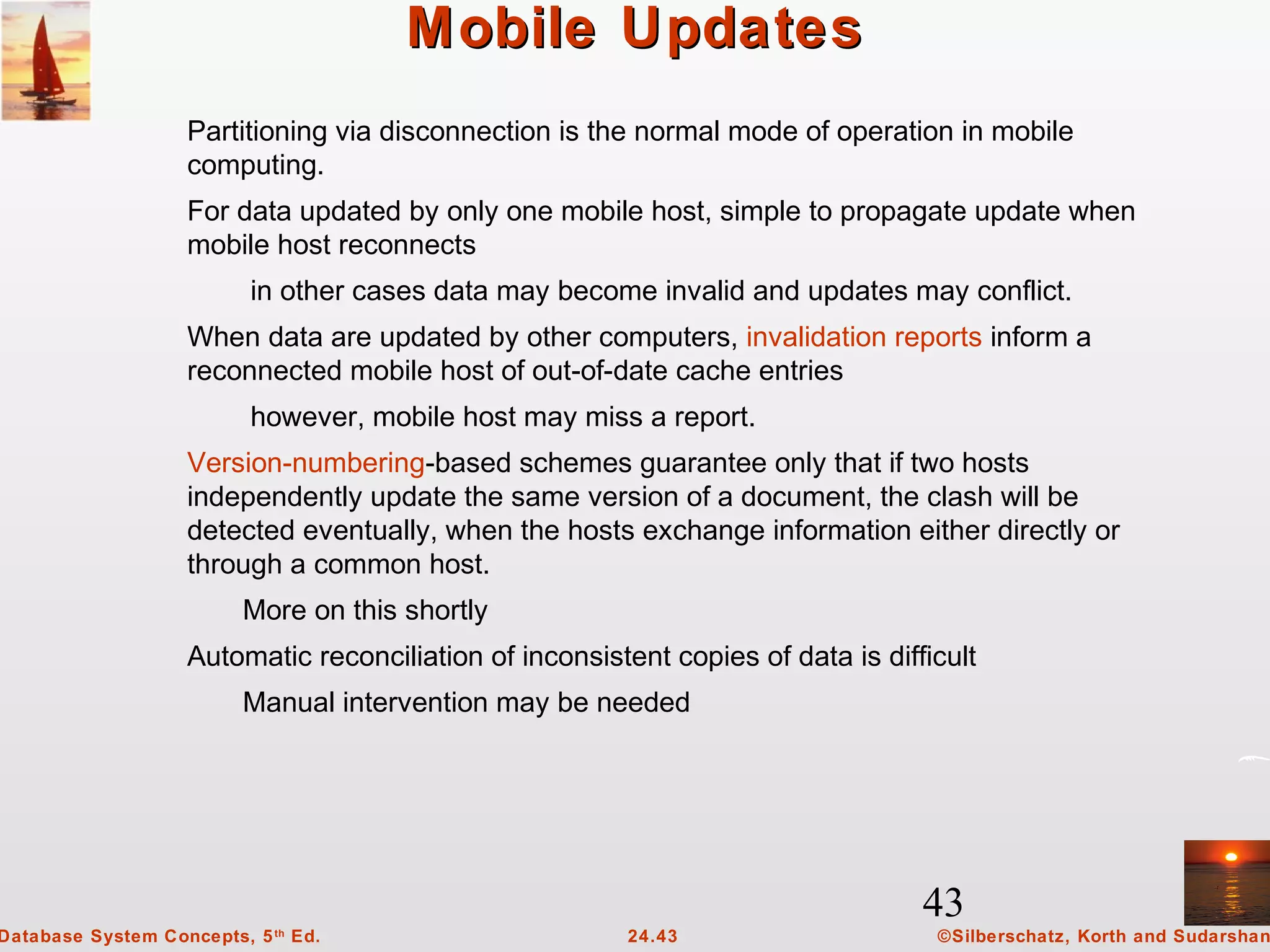 43
©Silberschatz, Korth and Sudarshan24.43Database System Concepts, 5th
Ed.
Mobile UpdatesMobile Updates
Partitioning via disconnection is the normal mode of operation in mobile
computing.
For data updated by only one mobile host, simple to propagate update when
mobile host reconnects
in other cases data may become invalid and updates may conflict.
When data are updated by other computers, invalidation reports inform a
reconnected mobile host of out-of-date cache entries
however, mobile host may miss a report.
Version-numbering-based schemes guarantee only that if two hosts
independently update the same version of a document, the clash will be
detected eventually, when the hosts exchange information either directly or
through a common host.
More on this shortly
Automatic reconciliation of inconsistent copies of data is difficult
Manual intervention may be needed
 