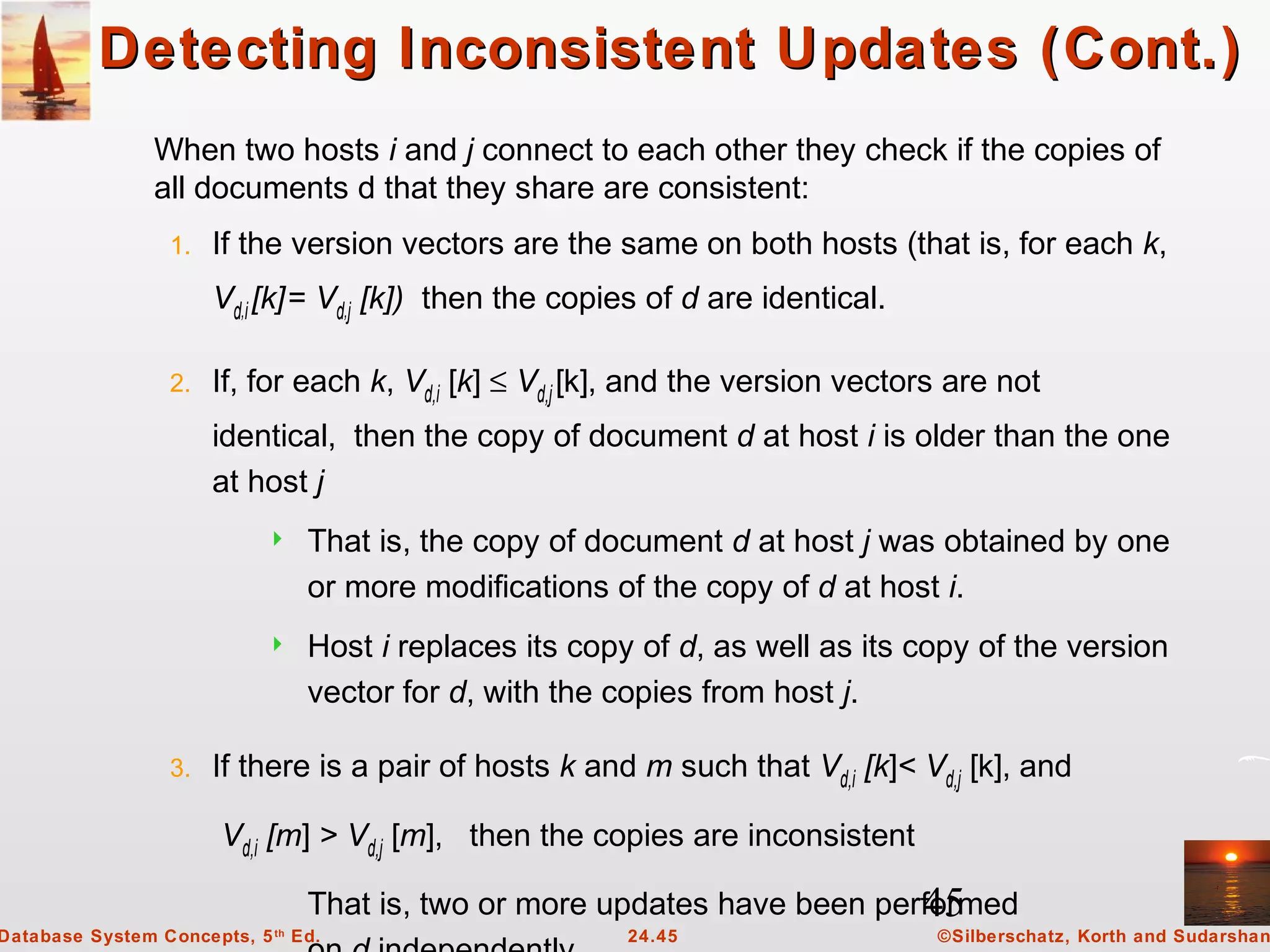 45
©Silberschatz, Korth and Sudarshan24.45Database System Concepts, 5th
Ed.
Detecting Inconsistent Updates (Cont.)Detecting Inconsistent Updates (Cont.)
When two hosts i and j connect to each other they check if the copies of
all documents d that they share are consistent:
1. If the version vectors are the same on both hosts (that is, for each k,
Vd,i[k]= Vd,j [k]) then the copies of d are identical.
2. If, for each k, Vd,i [k] ≤ Vd,j[k], and the version vectors are not
identical, then the copy of document d at host i is older than the one
at host j
 That is, the copy of document d at host j was obtained by one
or more modifications of the copy of d at host i.
 Host i replaces its copy of d, as well as its copy of the version
vector for d, with the copies from host j.
3. If there is a pair of hosts k and m such that Vd,i [k]< Vd,j [k], and
Vd,i [m] > Vd,j [m], then the copies are inconsistent
That is, two or more updates have been performed
 