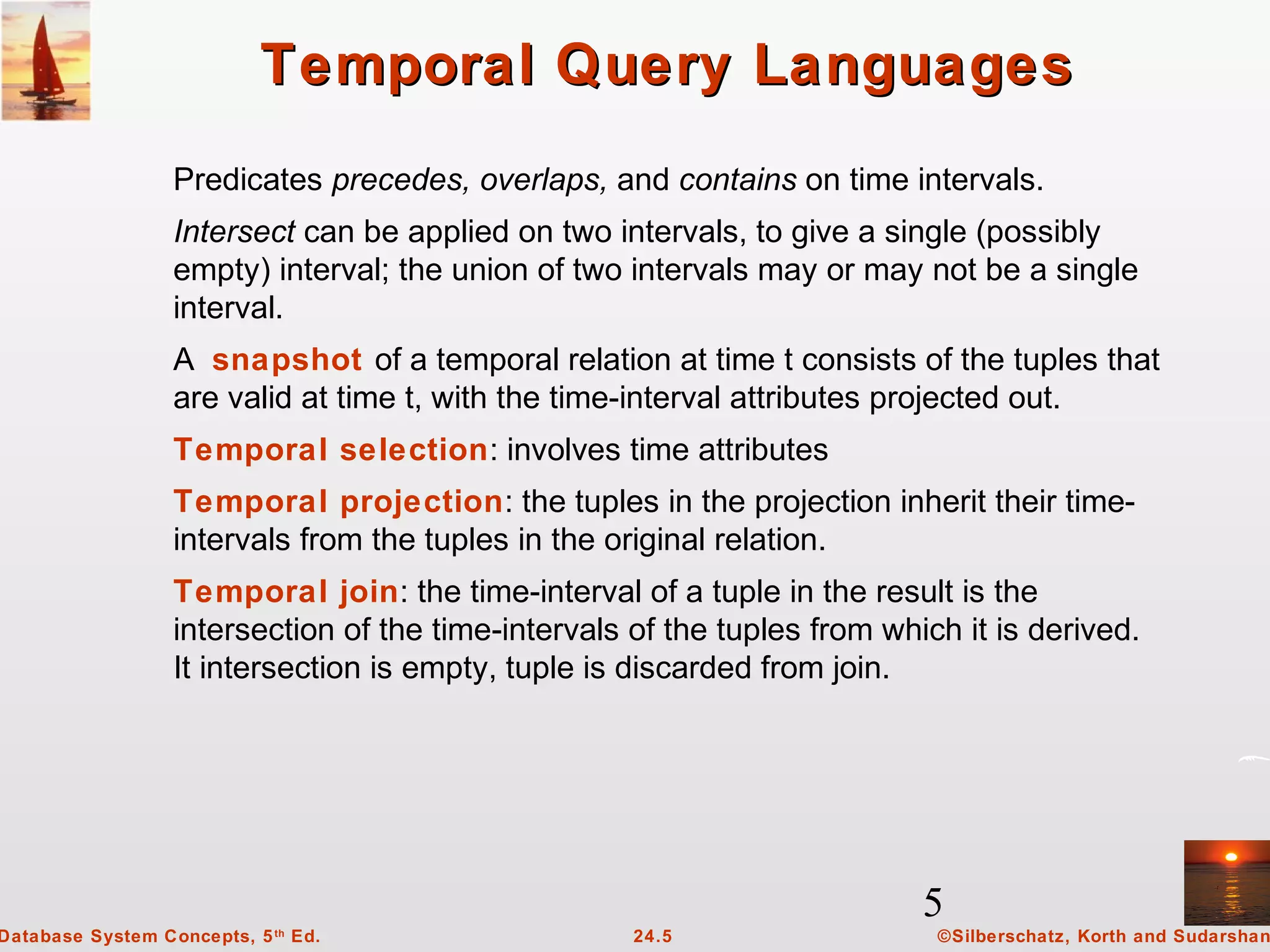 5
©Silberschatz, Korth and Sudarshan24.5Database System Concepts, 5th
Ed.
Temporal Query LanguagesTemporal Query Languages
Predicates precedes, overlaps, and contains on time intervals.
Intersect can be applied on two intervals, to give a single (possibly
empty) interval; the union of two intervals may or may not be a single
interval.
A snapshot of a temporal relation at time t consists of the tuples that
are valid at time t, with the time-interval attributes projected out.
Temporal selection: involves time attributes
Temporal projection: the tuples in the projection inherit their time-
intervals from the tuples in the original relation.
Temporal join: the time-interval of a tuple in the result is the
intersection of the time-intervals of the tuples from which it is derived.
It intersection is empty, tuple is discarded from join.
 
