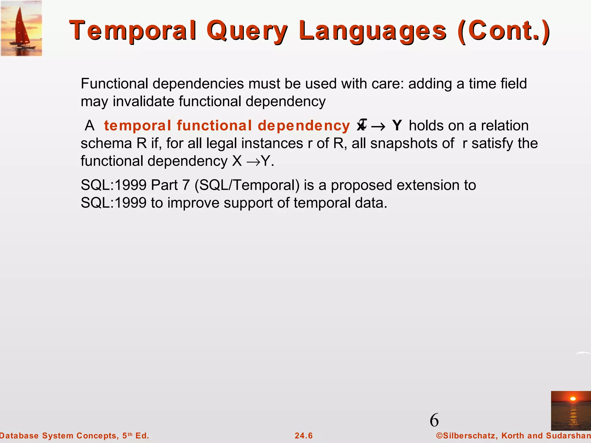 6
©Silberschatz, Korth and Sudarshan24.6Database System Concepts, 5th
Ed.
Temporal Query Languages (Cont.)Temporal Query Languages (Cont.)
Functional dependencies must be used with care: adding a time field
may invalidate functional dependency
A temporal functional dependency x → Y holds on a relation
schema R if, for all legal instances r of R, all snapshots of r satisfy the
functional dependency X →Y.
SQL:1999 Part 7 (SQL/Temporal) is a proposed extension to
SQL:1999 to improve support of temporal data.
τ
 