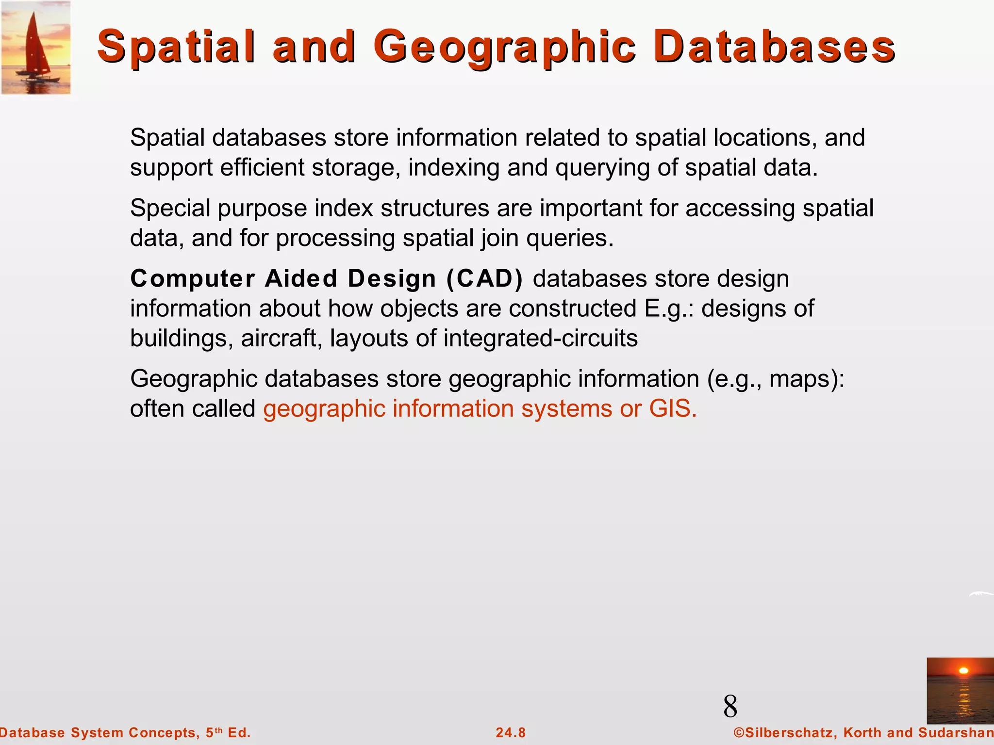 8
©Silberschatz, Korth and Sudarshan24.8Database System Concepts, 5th
Ed.
Spatial and Geographic DatabasesSpatial and Geographic Databases
Spatial databases store information related to spatial locations, and
support efficient storage, indexing and querying of spatial data.
Special purpose index structures are important for accessing spatial
data, and for processing spatial join queries.
Computer Aided Design (CAD) databases store design
information about how objects are constructed E.g.: designs of
buildings, aircraft, layouts of integrated-circuits
Geographic databases store geographic information (e.g., maps):
often called geographic information systems or GIS.
 