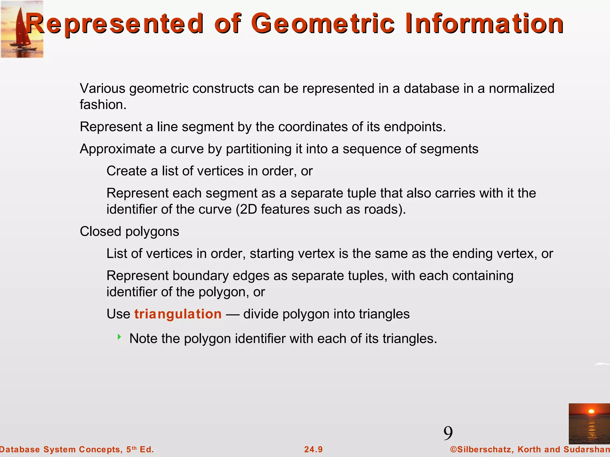 9
©Silberschatz, Korth and Sudarshan24.9Database System Concepts, 5th
Ed.
Represented of Geometric InformationRepresented of Geometric Information
Various geometric constructs can be represented in a database in a normalized
fashion.
Represent a line segment by the coordinates of its endpoints.
Approximate a curve by partitioning it into a sequence of segments
Create a list of vertices in order, or
Represent each segment as a separate tuple that also carries with it the
identifier of the curve (2D features such as roads).
Closed polygons
List of vertices in order, starting vertex is the same as the ending vertex, or
Represent boundary edges as separate tuples, with each containing
identifier of the polygon, or
Use triangulation — divide polygon into triangles
 Note the polygon identifier with each of its triangles.
 