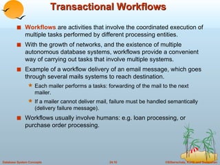 Transactional Workflows Workflows  are activities that involve the coordinated execution of multiple tasks performed by different processing entities. With the growth of networks, and the existence of multiple autonomous database systems, workflows provide a convenient way of carrying out tasks that involve multiple systems. Example of a workflow delivery of an email message, which goes through several mails systems to reach destination. Each mailer performs a tasks: forwarding of the mail to the next mailer. If a mailer cannot deliver mail, failure must be handled semantically (delivery failure message). Workflows usually involve humans: e.g. loan processing, or purchase order processing. 