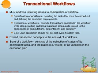 Transactional Workflows Must address following issues to computerize a workflow. Specification of workflows - detailing the tasks that must be carried out and defining the execution requirements. Execution of workflows - execute transactions specified in the workflow while also providing traditional database safeguards related to the correctness of computations, data integrity, and durability. E.g.: Loan application should not get lost even if system fails. Extend transaction concepts to the context of workflows. State of a workflow - consists of the collection of states of its constituent tasks, and the states (i.e. values) of all variables in the execution plan. 