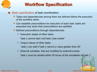 Workflow Specification Static specification  of task coordination: Tasks and dependencies among them are defined before the execution of the workflow starts. Can establish preconditions for execution of each task: tasks are executed only when their preconditions are satisfied. Defined preconditions through dependencies: Execution states of other tasks.   “ task  t i  cannot start until task  t j   has ended” Output values of other tasks.   “ task  t i  can start if task  t j  returns a value greater than 25” External variables, that are modified by external events.   “ task  t i  must be started within 24 hours of the completion of task  t j ” 