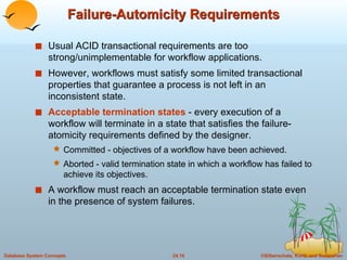 Failure-Automicity Requirements Usual ACID transactional requirements are too strong/unimplementable for workflow applications. However, workflows must satisfy some limited transactional properties that guarantee a process is not left in an inconsistent state. Acceptable termination states  - every execution of a workflow will terminate in a state that satisfies the failure-atomicity requirements defined by the designer. Committed - objectives of a workflow have been achieved.  Aborted - valid termination state in which a workflow has failed to achieve its objectives. A workflow must reach an acceptable termination state even in the presence of system failures. 