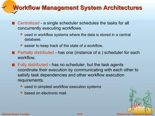 Workflow Management System Architectures Centralized  - a single scheduler schedules the tasks for all concurrently executing workflows. used in workflow systems where the data is stored in a central database. easier to keep track of the state of a workflow. Partially distributed  - has one (instance of a ) scheduler for each workflow. Fully distributed  - has no scheduler, but the task agents coordinate their execution by communicating with each other to satisfy task dependencies and other workflow execution requirements. used in simplest workflow execution systems based on electronic mail 