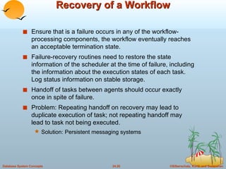 Recovery of a Workflow Ensure that is a failure occurs in any of the workflow-processing components, the workflow eventually reaches an acceptable termination state. Failure-recovery routines need to restore the state information of the scheduler at the time of failure, including the information about the execution states of each task. Log status information on stable storage. Handoff of tasks between agents should occur exactly once in spite of failure. Problem: Repeating handoff on recovery may lead to duplicate execution of task; not repeating handoff may lead to task not being executed. Solution: Persistent messaging systems 