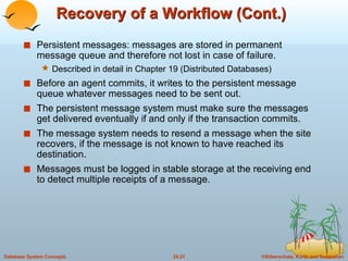 Recovery of a Workflow (Cont.) Persistent messages: messages are stored in permanent message queue and therefore not lost in case of failure. Described in detail in Chapter 19 (Distributed Databases) Before an agent commits, it writes to the persistent message queue whatever messages need to be sent out. The persistent message system must make sure the messages get delivered eventually if and only if the transaction commits. The message system needs to resend a message when the site recovers, if the message is not known to have reached its destination. Messages must be logged in stable storage at the receiving end to detect multiple receipts of a message. 