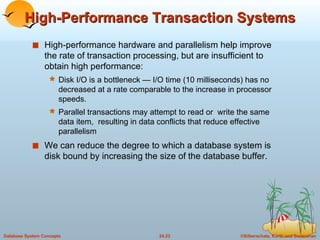 High-Performance Transaction Systems High-performance hardware and parallelism help improve the rate of transaction processing, but are insufficient to obtain high performance: Disk I/O is a bottleneck — I/O time (10 milliseconds) has no decreased at a rate comparable to the increase in processor speeds. Parallel transactions may attempt to read or  write the same data item,  resulting in data conflicts that reduce effective parallelism We can reduce the degree to which a database system is disk bound by increasing the size of the database buffer. 