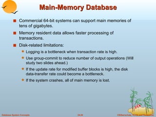 Main-Memory Database Commercial 64-bit systems can support main memories of tens of gigabytes. Memory resident data allows faster processing of transactions. Disk-related limitations: Logging is a bottleneck when transaction rate is high. Use group-commit to reduce number of output operations (Will study two slides ahead.) If the update rate for modified buffer blocks is high, the disk data-transfer rate could become a bottleneck. If the system crashes, all of main memory is lost. 