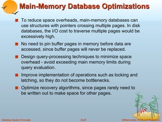 Main-Memory Database Optimizations To reduce space overheads, main-memory databases can use structures with pointers crossing multiple pages. In disk databases, the I/O cost to traverse multiple pages would be excessively high. No need to pin buffer pages in memory before data are accessed, since buffer pages will never be replaced. Design query-processing techniques to minimize space overhead - avoid exceeding main memory limits during query evaluation. Improve implementation of operations such as locking and latching, so they do not become bottlenecks. Optimize recovery algorithms, since pages rarely need to be written out to make space for other pages. 
