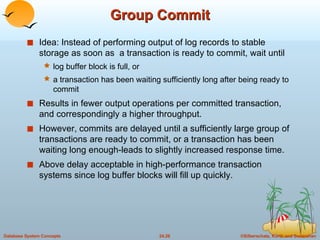 Group Commit Idea: Instead of performing output of log records to stable storage as soon as  a transaction is ready to commit, wait until log buffer block is full, or a transaction has been waiting sufficiently long after being ready to commit Results in fewer output operations per committed transaction, and correspondingly a higher throughput. However, commits are delayed until a sufficiently large group of transactions are ready to commit, or a transaction has been waiting long enough-leads to slightly increased response time. Above delay acceptable in high-performance transaction systems since log buffer blocks will fill up quickly. 