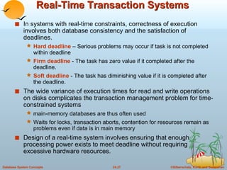 Real-Time Transaction Systems In systems with real-time constraints, correctness of execution involves both database consistency and the satisfaction of deadlines. Hard deadline  – Serious problems may occur if task is not completed within deadline Firm deadline  - The task has zero value if it completed after the deadline. Soft deadline  - The task has diminishing value if it is completed after the deadline. The wide variance of execution times for read and write operations on disks complicates the transaction management problem for time-constrained systems main-memory databases are thus often used Waits for locks, transaction aborts, contention for resources remain as problems even if data is in main memory Design of a real-time system involves ensuring that enough processing power exists to meet deadline without requiring excessive hardware resources. 