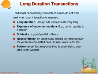 Long Duration Transactions Traditional concurrency control techniques do not work well when user interaction is required: Long duration : Design edit sessions are very long Exposure of uncommitted data : E.g., partial update to a design  Subtasks : support partial rollback Recoverability : on crash state should be restored even for yet-to-be committed data, so user work is not lost. Performance : fast response time is essential so user time is not wasted. 